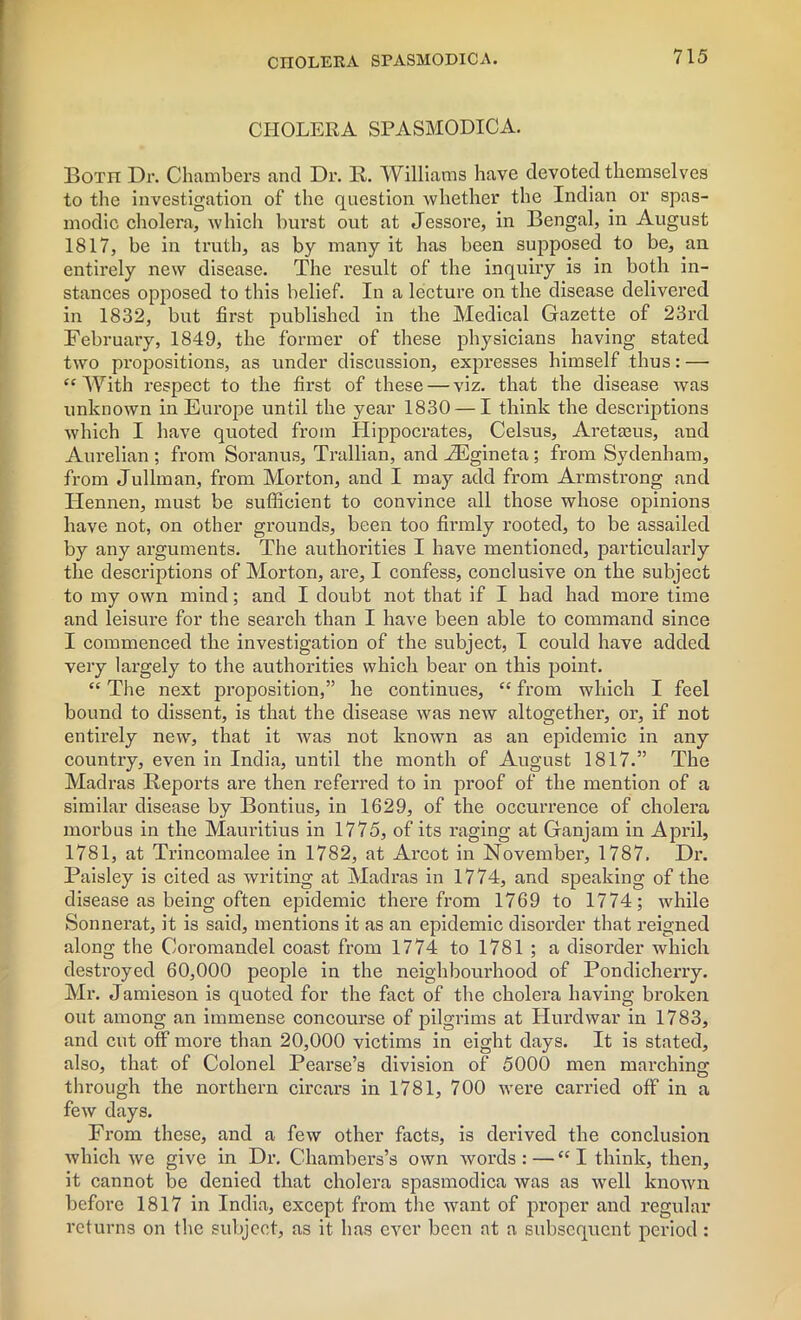 CHOLERA SPASMODICA. Both Dr. Chambers and Dr. R. Williams have devoted themselves to the investigation of the question whether the Indian or spas- modic cholera, which burst out at Jessore, in Bengal, in August 1817, be in truth, as by many it has been supposed to be, an entirely new disease. The result of the inquiry is in both in- stances opposed to this belief. In a lecture on the disease delivered in 1832, but first published in the Medical Gazette of 23rd February, 1849, the former of these physicians having stated two propositions, as under discussion, expresses himself thus: — “With respect to the first of these — viz. that the disease was unknown in Europe until the year 1830 — I think the descriptions which I have quoted from Hippocrates, Celsus, Aretams, and Aurelian ; from Soranus, Trallian, and EEgineta ; from Sydenham, from Jullman, from Morton, and I may add from Armstrong and Ilennen, must be sufficient to convince all those whose opinions have not, on other grounds, been too firmly rooted, to be assailed by any arguments. The authorities I have mentioned, particularly the descriptions of Morton, are, I confess, conclusive on the subject to my own mind; and I doubt not that if I had had more time and leisure for the search than I have been able to command since I commenced the investigation of the subject, I could have added very largely to the authorities which bear on this point. “ The next proposition,” he continues, “ from which I feel bound to dissent, is that the disease was new altogether, or, if not entirely new, that it was not known as an epidemic in any country, even in India, until the month of August 1817.” The Madras Reports are then referred to in proof of the mention of a similar disease by Bontius, in 1629, of the occurrence of cholera morbus in the Mauritius in 1775, of its raging at Ganjam in April, 1781, at Trincomalee in 1782, at Arcot in November, 1787. Dr. Paisley is cited as writing at Madras in 1774, and speaking of the disease as being often epidemic therefrom 1769 to 1774; while Sonnerat, it is said, mentions it as an epidemic disorder that reigned along the Coromandel coast from 1774 to 1781; a disorder which destroyed 60,000 people in the neighbourhood of Pondicherry. Mr. Jamieson is quoted for the fact of the cholera having broken out among an immense concourse of pilgrims at Hurdwar in 1783, and cut off more than 20,000 victims in eight days. It is stated, also, that, of Colonel Pearse’s division of 5000 men marching through the northern circars in 1781, 700 were carried off in a few days. From these, and a few other facts, is derived the conclusion which we give in Dr. Chambers’s own words:—“I think, then, it cannot be denied that cholera spasmodica was as well known before 1817 in India, except from the want of proper and regular returns on the subject, as it has ever been at a subsequent period :