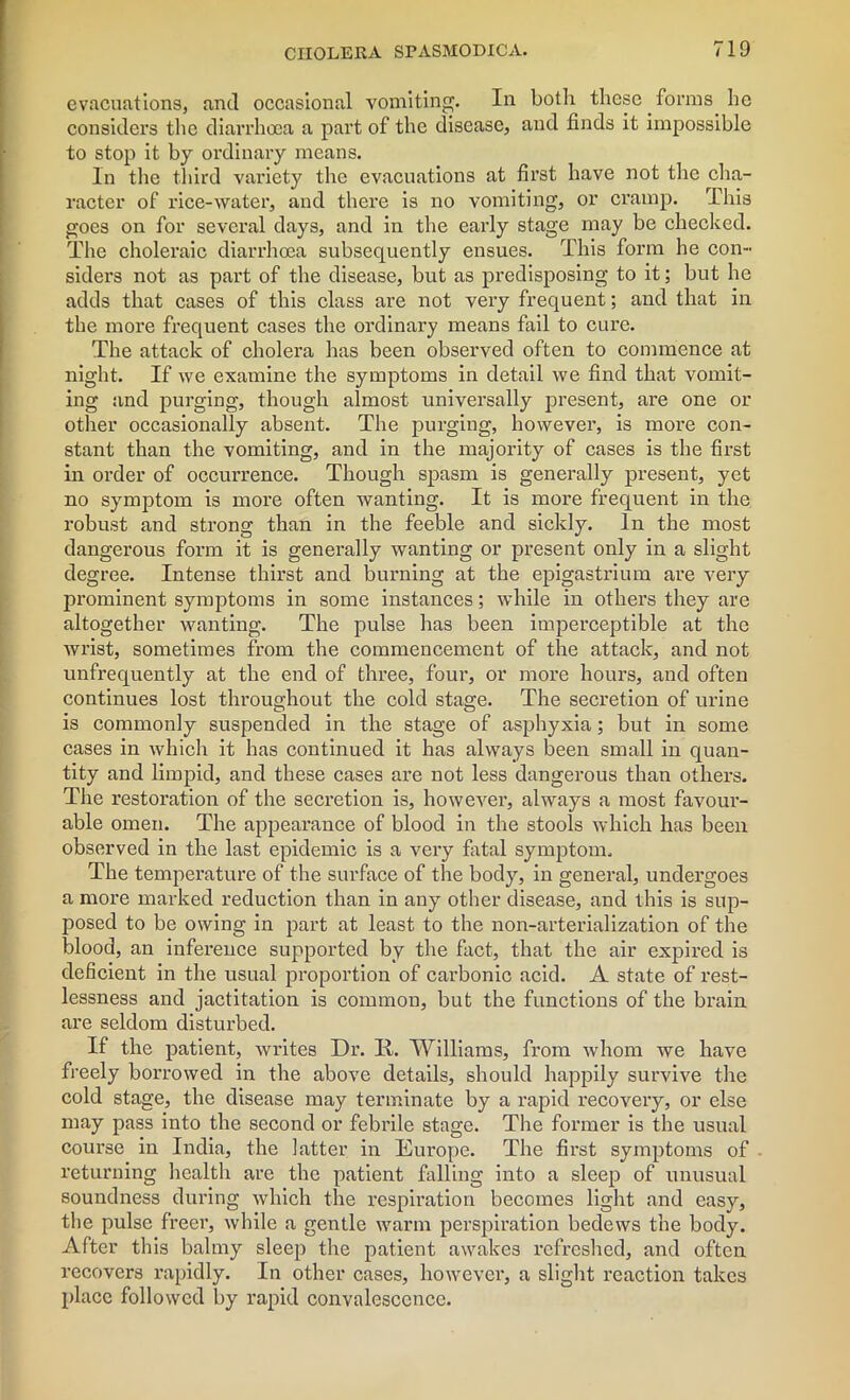 evacuations, and occasional vomiting. In both these forms he considers the diarrhoea a part of the disease, and finds it impossible to stop it by ordinary means. In the third variety the evacuations at first have not the cha- racter of rice-water, and there is no vomiting, or cramp. This goes on for several days, and in the early stage may be checked. The choleraic diarrhoea subsequently ensues. This form he con- siders not as part of the disease, but as predisposing to it; but he adds that cases of this class are not very frequent; and that in the more frequent cases the ordinary means fail to cure. The attack of cholera has been observed often to commence at night. If we examine the symptoms in detail we find that vomit- ing and purging, though almost universally present, are one or other occasionally absent. The purging, however, is more con- stant than the vomiting, and in the majority of cases is the first in order of occurrence. Though spasm is generally present, yet no symptom is more often wanting. It is more frequent in the robust and strong than in the feeble and sickly. In the most dangerous form it is generally wanting or present only in a slight degree. Intense thirst and burning at the epigastrium are very prominent symptoms in some instances; while in others they are altogether wanting. The pulse has been imperceptible at the wrist, sometimes from the commencement of the attack, and not unfrequently at the end of three, four, or more hours, and often continues lost throughout the cold stage. The secretion of urine is commonly suspended in the stage of asphyxia; but in some cases in which it has continued it has always been small in quan- tity and limpid, and these cases are not less dangerous than others. The restoration of the secretion is, however, always a most favour- able omen. The appearance of blood in the stools which has been observed in the last epidemic is a very fatal symptom. The temperature of the surface of the body, in general, undergoes a more marked reduction than in any other disease, and this is sup- posed to be owing in part at least to the non-arterialization of the blood, an inference supported by the fact, that the air expired is deficient in the usual proportion of carbonic acid. A state of rest- lessness and jactitation is common, but the functions of the brain are seldom disturbed. If the patient, writes Dr. II. Williams, from whom we have freely borrowed in the above details, should happily survive the cold stage, the disease may terminate by a rapid recovery, or else may pass into the second or febrile stage. The former is the usual course in India, the latter in Europe. The first symptoms of returning health are the patient falling into a sleep of unusual soundness during which the respiration becomes light and easy, tbe pulse freer, while a gentle warm perspiration bedews the body. After this balmy sleep the patient awakes refreshed, and often recovers rapidly. In other cases, however, a slight reaction takes place followed by rapid convalescence.