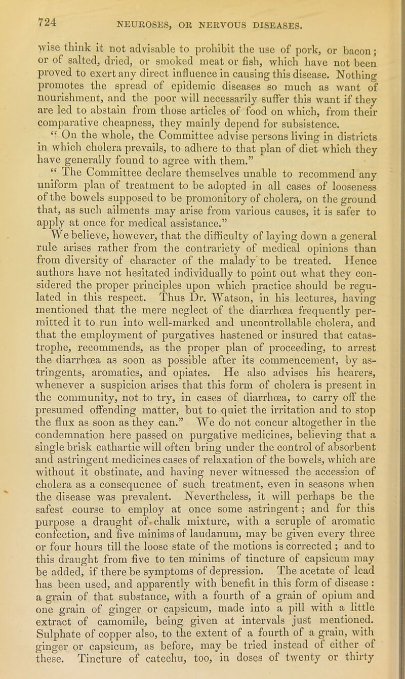 wise think it not advisable to prohibit the use of pork, or bacon; or of salted, dried, or smoked meat or fish, which have not been proved to exert any direct influence in causing this disease. Nothing promotes the spread of epidemic diseases so much as want of nourishment, and the poor will necessarily suffer this want if they are led to abstain from those articles of food on which, from their comparative cheapness, they mainly depend for subsistence. “ On the whole, the Committee advise persons living in districts in which cholera prevails, to adhere to that plan of diet which they have generally found to agree with them.” “ The Committee declare themselves unable to recommend any uniform plan of treatment to be adopted in all cases of looseness of the bowels supposed to be promonitory of cholera, on the ground that, as such ailments may arise from various causes, it is safer to apply at once for medical assistance.” We believe, however, that the difficulty of laying down a general rule arises rather from the contrariety of medical opinions than from diversity of character of the malady’to be treated. Hence authors have not hesitated individually to point out what they con- sidered the proper principles upon which practice should be regu- lated in this respect. Thus Dr. Watson, in his lectures, having mentioned that the mere neglect of the diarrhoea frequently per- mitted it to run into well-marked and uncontrollable cholera, and that the employment of purgatives hastened or insured that catas- trophe, recommends, as the proper plan of proceeding, to arrest the diarrhoea as soon as possible after its commencement, by as- tringents, aromatics, and opiates. He also advises his hearers, whenever a suspicion arises that this form of cholera is present in the community, not to try, in cases of diarrhoea, to carry off the presumed offending matter, but to quiet the irritation and to stop the flux as soon as they can.” We do not concur altogether in the condemnation here passed on purgative medicines, believing that a single brisk cathartic will often bring under the control of absorbent and astringent medicines cases of relaxation of the bowels, which are without it obstinate, and having never witnessed the accession of cholera as a consequence of such treatment, even in seasons when the disease was prevalent. Nevertheless, it will perhaps be the safest course to employ at once some astringent; and for this purpose a draught of 'chalk mixture, with a scruple of aromatic confection, and five minims of laudanum, may be given every three or four hours till the loose state of the motions is corrected ; and to this draught from five to ten minims of tincture of capsicum may be added, if there be symptoms of depression. The acetate of lead has been used, and apparently with benefit in this form of disease : a grain of that substance, with a fourth of a grain of opium and one grain of ginger or capsicum, made into a pill with a little extract of camomile, being given at intervals just mentioned. Sulphate of copper also, to the extent of a fourth of a grain, with ginger or capsicum, as before, may be tried instead of either of these. Tincture of catechu, too, in doses of twenty or thirty