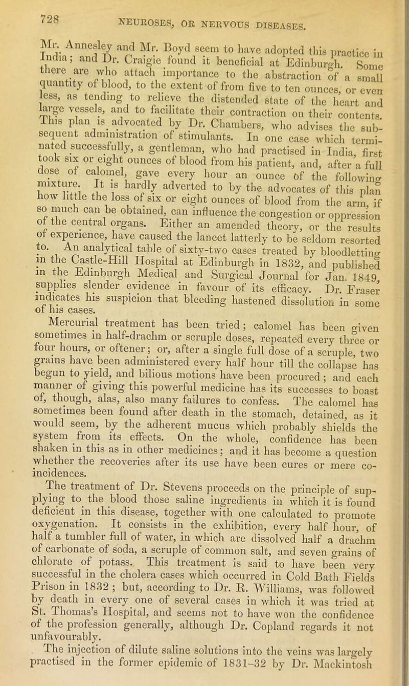 Mi. Annesley and Mr. Boyd seem to have adopted this practice in India; and Dr. Craigie found it beneficial at Edinburgh. Some there are who attach importance to the abstraction of a small quantity of blood, to the extent of from five to ten ounces, or even ess, as tending to relieve the distended state of the heart and arge vessels, and to facilitate their contraction on their contents. This plan is advocated by Dr. Chambers, who advises the sub- sequent administration of stimulants. In one case which termi- nated successfully, a gentleman, who had practised in India first oo v six or eight ounces of blood from his patient, and, after’a full close of calomel, gave every hour an ounce of the following mixture. It is hardly adverted to by the advocates of this plan how little the loss of six or eight ounces of blood from the arm if so much can be obtained, can influence the congestion or oppression of the central organs. Either an amended theory, or the results of experience, have caused the lancet latterly to be seldom resorted . analytical table of sixty-two cases treated by bloodletting in the Castle-Iiill Hospital at. Edinburgh in 1832, and published m the Edinburgh Medical and Surgical Journal for Jan. 1849 supplies slender evidence in favour of its efficacy. Dr Fraser indicates his suspicion that bleeding hastened dissolution in some ot his cases. Mercurial treatment has been tried; calomel has been given sometimes m half-drachm or scruple doses, repeated every three or oui hums, or oftener; or, after a single full dose of a scruple, two grains have been administered every half hour till the collapse has begun to yield, and bilious motions have been procured ; and each manner of giving this powerful medicine has its successes to boast of, though, alas, also many failures to confess. The calomel has sometimes been found after death in the stomach, detained, as it would seem, by the adherent mucus which probably shields the system from its effects. On the whole, confidence has been shaken m this as in other medicines; and it has become a question whether the recoveries after its use have been cures or mere co- incidences. The treatment of Dr. Stevens proceeds on the principle of sup- plying to. the blood those saline ingredients in which it is found deficient in this disease, together with one calculated to promote oxygenation. It consists in the exhibition, every half hour, of half a tumbler full of water, in which are dissolved half a drachm of carbonate of soda, a scruple of common salt, and seven grains of chlorate of potass. This treatment is said to have be*en very successful in the cholera cases which occurred in Cold Bath Fields Prison in 1832 ; but, according to Dr. R. Williams, was followed by death in every one of several cases in which it was tried at St. Thomas’s Hospital, and seems not to have won the confidence of the profession generally, although Dr. Copland regards it not unfavourably. The injection of dilute saline solutions into the veins was largely practised in the former epidemic of 1831-32 by Dr. Mackintosh