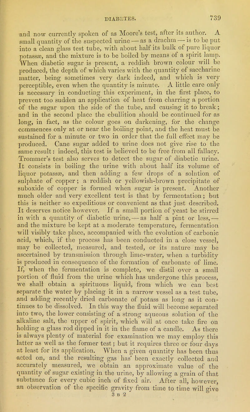 and now currently spoken of as Moore’s test, after its author. A small quantity of the suspected urine — as a drachm — is to he put into a clean glass test tube, with about half its bulk of pure liquor potassa), and the mixture is to be boiled by means of a spirit lamp. When diabetic sugar is pi’esent, a reddish brown colour will be produced, the depth of which varies with the quantity of saccharine matter, being sometimes very dark indeed, and which is very perceptible, even when the quantity is minute. A little care only is necessary in conducting this experiment, in the first place, to prevent too sudden an application of heat from charring a portion of the sugar upon the side of the tube, and causing it to break; and in the second place the ebullition should be continued for as long, in fact, as the colour goes on darkening, for the change commences only at or near the boiling point, and the heat must be sustained for a minute or two in order that the full effect may be produced. Cane sugar added to urine does not give rise to the same result: indeed, this test is believed to be free from all fallacy. Trommer’s test also serves to detect the sugar of diabetic urine. It consists in boiling the urine with about half its volume of liquor potassae, and then adding a few drops of a solution of sulphate of copper; a reddish or yellowish-brown precipitate of suboxide of copper is formed when sugar is present. Another much older and very excellent test is that by fermentation; but this is neither so expeditious or convenient as that just described. It deserves notice however. If a small portion of yeast be stirred in with a quantity of diabetic urine, — as half a pint or less,— and the mixture be kept at a moderate temperature, fermentation will visibly take place, accompanied with the evolution of carbonic acid, which, if the process has been conducted in a close vessel, may be collected, measured, and tested, or its nature may be ascertained by transmission through lime-water, when a turbidity is produced in consequence of the formation of carbonate of lime. If, when the fermentation is complete, we distil over a small portion of fluid from the urine which has undergone this process, Ave shall obtain a spirituous liquid, from which Ave can best separate the Avater by placing it in a narrow vessel as a test tube, and adding recently dried carbonate of potass as long as it con - tinues to be dissolved. In this way the fluid will become separated into tAvo, the lower consisting of a strong aqueous solution of the alkaline salt, the upper of spirit, which Avill at once take fire on holding a glass rod dipped in it in the flame of a candle. As there is ahvays plenty of material for examination Ave may employ this latter as well as the former test; but it requires three or four days at least for its application. When a given quantity has been thus acted on, and the resulting gas has' been exactly collected and accurately measured, avc obtain an approximate value of the quantity of sugar existing in the urine, by alloAving a grain of that substance for every cubic inch of fixed air. After all, however, an observation of the specific gravity from time to time Avill fovc