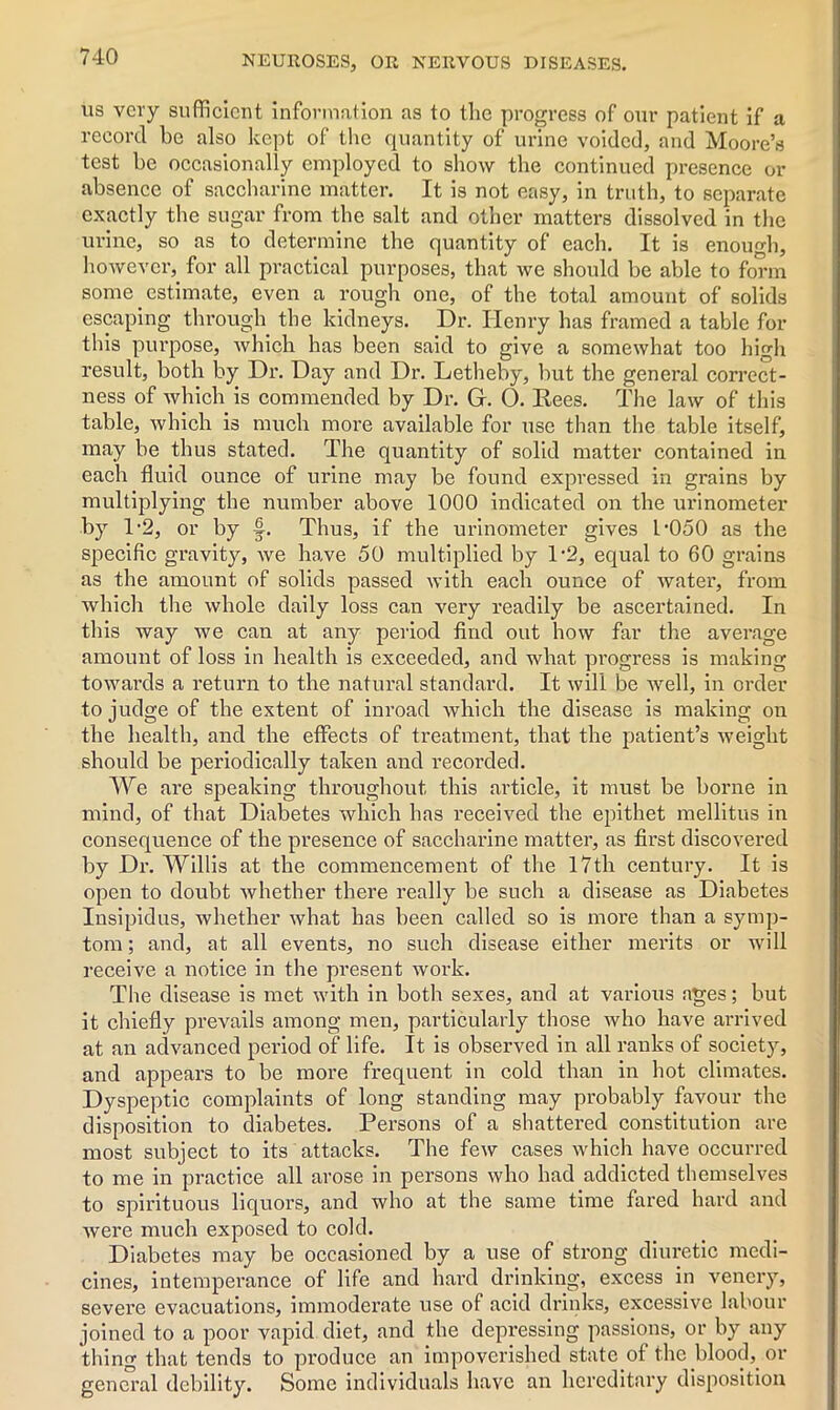 us very sufficient information as to the progress of our patient if a record be also kept of the quantity of urine voided, and Moore’s test be occasionally employed to show the continued presence or absence of saccharine matter. It is not easy, in truth, to separate exactly the sugar from the salt and other matters dissolved in the urine, so as to determine the quantity of each. It is enough, however, for all practical purposes, that we should be able to form some estimate, even a rough one, of the total amount of solids escaping through the kidneys. Dr. Henry has framed a table for this purpose, which has been said to give a somewhat too high result, both by Dr. Day and Dr. Letheby, but the general correct- ness of which is commended by Dr. G. 0. Rees. The law of this table, which is much more available for use than the table itself, may be thus stated. The quantity of solid matter contained in each fluid ounce of urine may be found expressed in grains by multiplying the number above 1000 indicated on the urinometer by T2, or by f. Thus, if the urinometer gives L'OSO as the specific gravity, we have 50 multiplied by T2, equal to 60 grains as the amount of solids passed with each ounce of water, from which the whole daily loss can very readily be ascertained. In this way we can at any period find out how far the average amount of loss in health is exceeded, and what progress is making towards a return to the natural standard. It will be well, in order to judge of the extent of inroad which the disease is making on the health, and the effects of treatment, that the patient’s weight should be periodically taken and recorded. We are speaking throughout this article, it must be borne in mind, of that Diabetes which has received the epithet mellitus in consequence of the presence of saccharine matter, as first discovered by Dr. Willis at the commencement of the 17th century. It is open to doubt whether there really be such a disease as Diabetes Insipidus, whether what has been called so is more than a symp- tom; and, at all events, no such disease either merits or will receive a notice in the present work. The disease is met with in both sexes, and at various ages; but it chiefly prevails among men, particularly those who have arrived at an advanced period of life. It is observed in all ranks of society, and appears to be more frequent in cold than in hot climates. Dyspeptic complaints of long standing may probably favour the disposition to diabetes. Persons of a shattered constitution are most subject to its attacks. The few cases which have occurred to me in practice all arose in persons who had addicted themselves to spirituous liquors, and who at the same time fared hard and were much exposed to cold. Diabetes may be occasioned by a use of strong diuretic medi- cines, intemperance of life and hard drinking, excess in venery, severe evacuations, immoderate use of acid drinks, excessive labour joined to a poor vapid diet, and the depressing passions, or by any thing that tends to produce an impoverished state of the blood, or general debility. Some individuals have an hereditary disposition