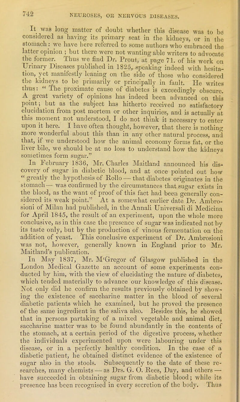 It was long matter of doubt whether this disease was to be considered as having its primary seat in the kidneys, or in the stomach: we have here referred to some authors who embraced the latter opinion ; but there were not wanting able writers to advocate the former. Thus we find Dr. Prout, at page 71. of his work on Urinary Diseases published in 1825, speaking indeed with hesita- tion, yet manifestly leaning on the side of those who considered the kidneys to be primarily or principally in fault. lie writes thus. The pioximato cause of diabetes is exceedingly obscure. A. great variety of opinions has indeed been advanced on this point ■, but as the subject has hitherto received no satisfactory elucidation from post mortem or other inquiries, and is actually at this moment not understood, I do not think it necessary to enter upon it here. I have often thought, however, that there is nothing more wonderful about this than in any other natural process, and that, it we understood how the animal economy forms fat, or the liver bile, we should be at no loss to understand how the kidneys sometimes form sugar.” In February 1836, Mr. Charles Maitland announced his dis- covery of sugar in diabetic blood, and at once pointed out how “ greatly the hypothesis of Rollo — that diabetes originates in the stomach— was confirmed by the circumstances that sugar exists in the blood, as the want of proof of this fact had been generally con- sidered its weak point.” At a somewhat earlier date Dr. Ambro- sioni of Milan had published, in the Annali Universali di Medicina for April 1845, the result of an experiment, upon the whole more conclusive, as in this case the presence of sugar was indicated not by its taste only, but by the production of vinous fermentation on the addition of yeast. This conclusive experiment of Dr. Ambrosioni was not, however, generally known in England prior to Mr. Maitland’s publication. In May 1837, Mr. M'Gregor of Glasgow published in the London Medical Gazette an account of some experiments con- ducted by him, with the view of elucidating the nature of diabetes, Avhich tended materially to advance our knowledge of this disease. Not only did he confirm the results previously obtained by show- ing the existence of saccharine matter in the blood of several diabetic patients which he examined, but he proved the presence of the same ingredient in the saliva also. Besides this, he showed that in persons partaking of a mixed vegetable and animal diet, saccharine matter was to be found abundantly in the contents of the stomach, at a certain period of the digestive process, whether the individuals experimented upon were labouring under this disease, or in a perfectly healthy condition. In the case of a diabetic patient, he obtained distinct evidence of the existence of sugar also in the stools. Subsequently to the date of these re- searches, many chemists — as Drs. G. O. Rees, Day, and others — have succeeded in obtaining sugar from diabetic blood; while its presence has been recognised in every secretion of the body. Thus