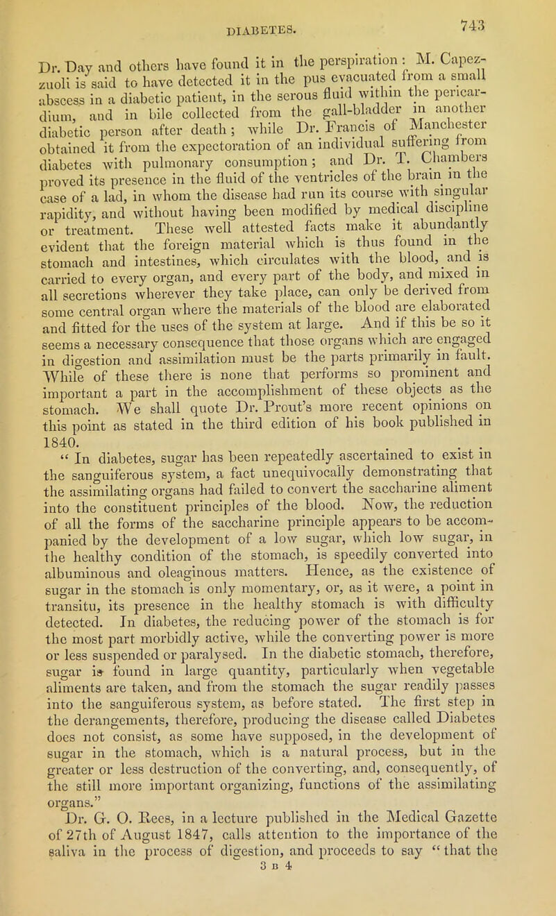 Dr. Day and others have found it in the perspiration : M. Cape* zuoli is said to have detected it in the pus evacuated from a small abscess in a diabetic patient, in the serous fluid within the pericai- dium, and in bile collected from the gall-bladder in another diabetic person after death ; while Dr. Francis of Manchester obtained it from the expectoration of an individual suflering Jrom diabetes Avith pulmonary consumption; and Dr. l. Chambers proved its presence in the fluid of the ventricles of the brain in t le case of a lad, in whom the disease had run its course with singular rapidity, and without having been modified by medical discipline treatment. These Avell attested facts make it abundantly or evident that the foreign material Avliich is thus found in the stomach and intestines, which circulates Avith the blood, and is carried to every organ, and every part of the body, and mixed in all secretions Avherever they take place, can only be derived from some central organ where the materials of the blood are elaborated and fitted for the uses of the system at large. And if this be so it seems a necessary consequence that those organs which are engaged in digestion and assimilation must be the parts primarily in fault. While of these there is none that performs so prominent and important a part in the accomplishment of these objects, as the stomach. We shall quote Dr. Prouts more recent opinions on this point as stated in the third edition of his book published in “ In diabetes, sugar has been repeatedly ascertained to . exist in the sanguiferous system, a fact unequivocally demonstrating that the assimilating organs had failed to convert the saccharine aliment into the constituent principles of the blood. Now, the reduction of all the forms of the saccharine principle appears to be accom- panied by the development of a low sugar, which low sugar, in the healthy condition of the stomach, is speedily converted into albuminous and oleaginous matters. Hence, as the existence of sugar in the stomach is only momentary, or, as it Avere, a point in transitu, its presence in the healthy stomach is Avith difficulty detected. In diabetes, the reducing poAver of the stomach is for the most part morbidly active, Avhile the converting power is more or less suspended or paralysed. In the diabetic stomach, therefore, sugar is- found in large quantity, particularly Avhen vegetable aliments are taken, and from the stomach the sugar readily passes into the sanguiferous system, as before stated. The first step in the derangements, therefore, producing the disease called Diabetes does not consist, as some have supposed, in the development of sugar in the stomach, which is a natural process, but in the greater or less destruction of the converting, and, consequently, of the still more important organizing, functions of the assimilating organs.” Dr. G. 0. Rees, in a lecture published in the Medical Gazette of 27th of August 1847, calls attention to the importance of the saliva in the process of digestion, and proceeds to say “ that the