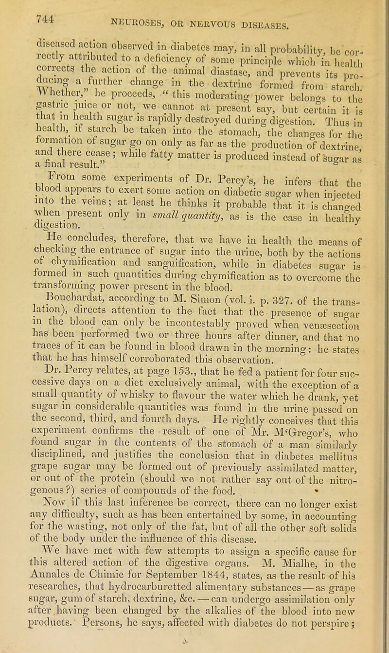 diseased action observed in diabetes may, in all probability, be cor- rectly attributed to a deficiency of some principle which in health corrects the action of the animal diastase, and prevents its pro- dncing a further change in the dextrine formed from starch. V nether,. lie proceeds, “ this moderating power belongs to the gastric juice or not, we cannot at present say, but certain it is that in health sugar is rapidly destroyed during digestion. Thus in health it starch be taken into the stomach, the changes for the formation of sugar go on only as far as the production of dextrine and there cease; while fatty matter is produced instead of su^ar as a final result. ° From some experiments of Dr. Percy’s, he infers that the blood appears to exert some action on diabetic sugar when injected into the veins; at least he thinks it probable that it is changed when present only m small quantity, as is the case in healthy digestion. J He concludes, therefore, that we have in health the means of checking the entrance of sugar into the urine, both by the actions of chymification and sanguification, while in diabetes simar is formed in such quantities during chymification as to overcome the transforming power present in the blood. Bouchardat, according to M. Simon (vol. i. p. 327. of the trans- lation), directs attention to the fact that the presence of sugar in the blood can only be incontestably proved when venesection has been performed two or three hours after dinner, and that no traces of it can be found in blood drawn in the morning: he states that he has himself corroborated this observation. Hi. Peicy 1 elates, at page 153., that he fed a patient for four suc- cessive days on a diet exclusively animal, with the exception of a small quantity of whisky to flavour the water which he drank, yet sugar in considerable quantities was found in the urine passed on the second, third, and fourth days. He rightly conceives that this experiment confirms the result of one of Mr. M‘Gregor’s, who found sugar in the contents of the stomach of a man similarly disciplined, and justifies the conclusion that in diabetes mellitus grape sugar may be formed out of previously assimilated matter, or out of the protein (should we not rather say out of the nitro- genous ?) series of compounds of the food. • Now if this last inference be correct, there can no longer exist any difficulty, such as has been entertained by some, in accounting for the wasting, not only of the fat, but of all the other soft solids of the body under the influence of this disease. We have met with few attempts to assign a specific cause for this altered action of the digestive organs. M. Mialhe, in the Annales de Chimie for September 1844, states, as the result of his researches, that hydrocarburetted alimentary substances — as grape sugar, gum of starch, dextrine, &c. — can undergo assimilation only after,having been changed by the alkalies of the blood into new products. Persons, lie says, affected with diabetes do not perspire;