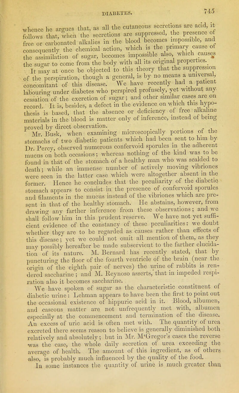 •whence he argues that, as all the cutaneous secretions are acid, it follows that, when the secretions are suppressed, the presence o free or carbonated alkalies in the blood becomes impossible, and consequently the chemical action, which is the primary cause of the assimilation of sugar, becomes impossible. also, which causes the suo-ar to come from the body with all its original properties.. It may at once be objected to this theory that the suppression of the perspiration, though a general, is by no means a universal, concomitant of this disease. We have recently had a patient labourino- under diabetes who perspired profusely, yet without any cessation of the excretion of sugar; and other similar cases are on record. It is, besides, a defect in the evidence on which this hypo- thesis is based, that the absence or deficiency of free alkaline materials in the blood is matter only of inference, instead ot being proved by direct observation. . . „ , Mr. Busk, when examining microscopically portions ot the stomachs of two diabetic patients which had been, sent to him by Dr. Percy, observed numerous confervoid sporules in the adheient mucus on both occasions; whereas nothing of the kind was to be found in that of the stomach of a healthy man who was scalded to death; while an immense number of actively moving vibriones were seen in the latter case which were altogether absent in the former. Hence he concludes that the peculiarity of the diabetic stomach appears to consist in the presence of. confervoid sporules and filaments in the mucus instead of the vibriones which are pre- sent in that of the healthy stomach. He abstains, however, from drawing any farther inference from these obseivations; and v e shall follow him in this prudent reserve. We have not yet suffi- cient evidence of the constancy of these peculiarities: we doubt whether thgy are to be regarded as causes rather than effects of this disease; yet we could not omit all mention of them, as they may possibly hereafter be made subservient to the farther elucida- tion of its nature. M. Bernard has recently stated, that by puncturing the floor of the fourth ventricle of the biain (near the origin of *the eighth pair of nerves) the urine of rabbits is ren- dered saccharine ; and M. Beynoso asserts, that in impeded respi- ration also it becomes saccharine. We have spoken of sugar as the characteristic constituent of diabetic urine : Lehman appears to have been the first to point out the occasional existence of hippuric acid in it. Blood, albumen, and caseous matter are not unfrequently met with, albumen especially at the commencement and termination of the disease. An excess of uric acid is often met with. The quantity of urea excreted there seems reason to believe is generally diminished both relatively and absolutely; but in Mr. M‘Gregor’s cases the.reverse was the case, the whole daily secretion ot urea exceeding the average of health. The amount of this ingredient, as of others also, is probably much influenced by the quality of the food. In some instances the quantity of urine is much greater than