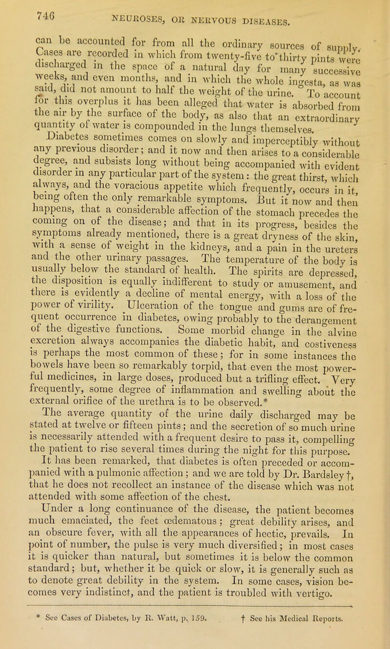 74G can be accounted for from all the ordinary sources of sunnlv Cases are recorded in which from twenty-five to* thirty pints were discharged m the space of a natural day for many successive weeks, and even months, and in which the whole ingesta, as was said, did not amount to half the weight of the urine. To account tor this overplus it has been alleged that water is absorbed from the air by the surface of the body, as also that an extraordinary quantity of water is compounded in the lungs themselves. Diabetes sometimes comes on slowly and imperceptibly without any previous disorder; and it now and then arises to a considerable degree, and subsists long without being accompanied with evident disorder in any particular part of the system: the great thirst, which always and the voracious appetite which frequently, occurs in it being oiten the only remarkable symptoms. But it now and then happens, that a considerable affection of the stomach precedes the coming on of the disease; and that in its progress, besides the symptoms already mentioned, there is a great dryness of the skin, se of eiQht in the kidneys, and a pain in the ureters and the other urinary passages. The temperature of the body is usually below the standard of health. The spirits are depressed, the disposition is equally indifferent to study or amusement, and there is evidently a decline of mental energy, with a loss of the power of virility. .Ulceration of the tongue and gums are of fre- quent occurrence in diabetes, owing probably to the derangement of the digestive functions. Some morbid change in the°alvine excretion always accompanies the diabetic habit, and costiveness is perhaps the most common of these; for in some instances the bowels have been so remarkably torpid, that even the most power- ful medicines, in large doses, produced but a trifling effect. Very frequently, some degree of inflammation and swelling about the external orifice of the urethra is to be observed.* The average quantity of the urine daily discharged may be stated at twelve or fifteen pints; and the secretion of so much urine is necessarily attended with a frequent desire to pass it, compelling the patient to rise several times during the night for this purpose. It has been remarked, that diabetes is often preceded or accom- panied with a pulmonic affection ; and we are told by Dr. Bardsley f, that he does not recollect an instance of the disease which was not attended with some affection of the chest. Under a long continuance of the disease, the patient becomes much emaciated, the feet oedematous; great debility arises, and an obscure fever, with all the appearances of hectic, prevails. In point of number, the pulse is very much diversified; in most cases it is quicker than natural, but sometimes it is below the common standard; but, whether it be quick or slow, it is generally such as to denote great debility in the system. In some cases, vision be- comes very indistinct, and the patient is troubled with vertigo. * See Cases of Diabetes, by It. Watt, p. 159. f See his Medical Reports.