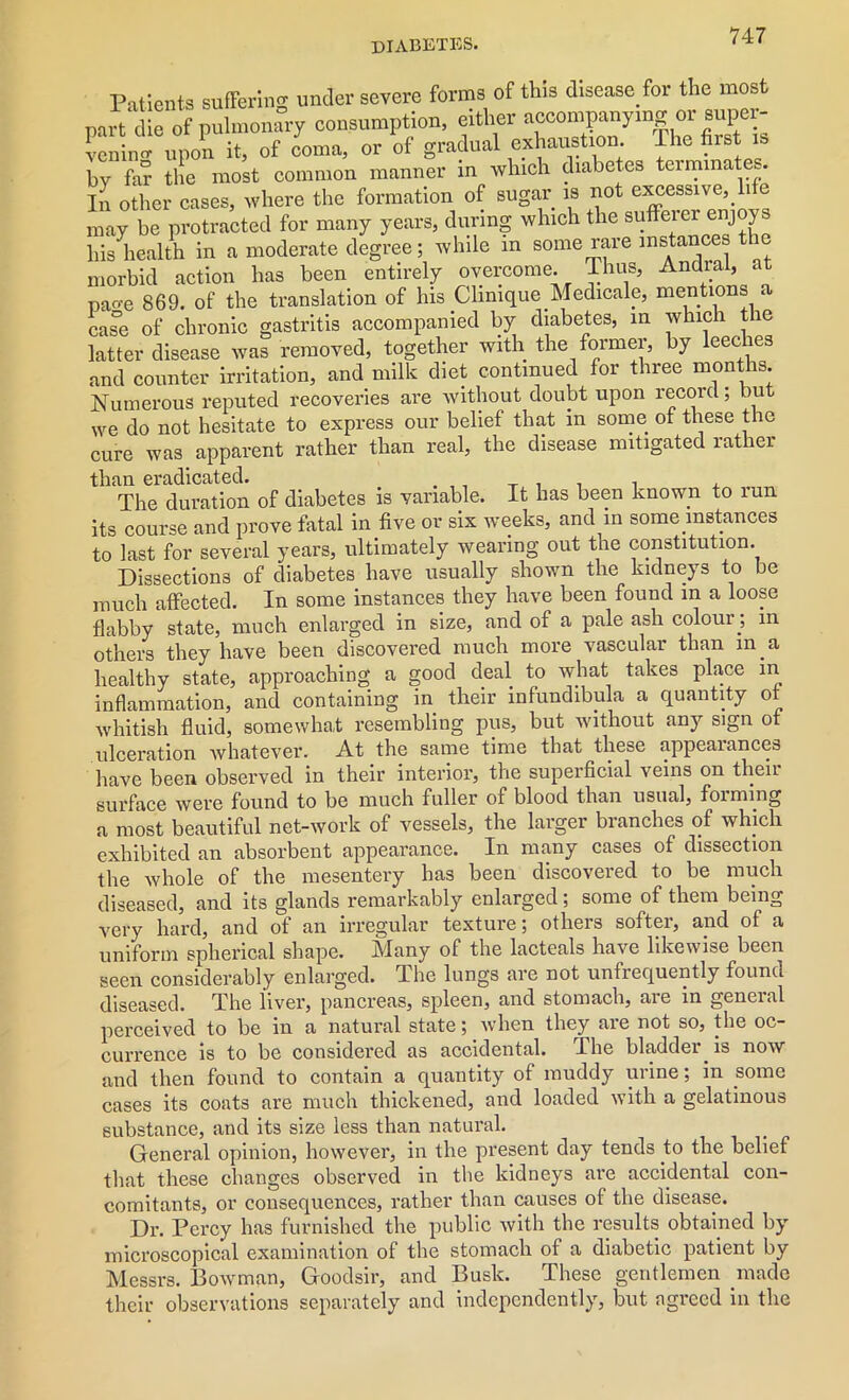 Patients suffering under severe forms of this disease for the most part die of pulmonary consumption, either accompanying or super- veil upon it, of coma, or of gradual exhaustion The first » by fa? tile most common manner in which diabetes terminates In other cases, where the formation of sugar is not excessive,. 1 e may be protracted for many years, during which the sufferer enjoys his health in a moderate degree; while m some rare instances ic morbid action has been entirely overcome. Thus, Andral, at pao-e 869. of the translation of his Clinique Medicale, mentions a case of chronic gastritis accompanied by diabetes, in which the latter disease was removed, together with the former, by leeches and counter irritation, and milk diet continued for three months. Numerous reputed recoveries are without doubt upon record; but we do not hesitate to express our belief that m some of these the cure was apparent rather than real, the disease mitigated rather than eradicated. _ . . , , The duration of diabetes is variable. It has been known to run its course and prove fatal in five or six weeks, and in some mstances to last for several years, ultimately wearing out the constitution. Dissections of diabetes have usually shown the kidneys to be much affected. In some instances they have been found in a loose flabby state, much enlarged in size, and of a pale ash colour ; m others they have been discovered much more vascular than m.a healthy state, approaching a good deal to what takes place in inflammation, and containing in their infundibula a quantity of whitish fluid, somewhat resembling pus, but without any sign of ulceration whatever. At the same time that these appeal ances have been observed in their interior, the superficial veins on their surface were found to be much fuller of blood than usual, foiming a most beautiful net-work of vessels, the larger branches of which exhibited an absorbent appearance. In many cases of dissection the whole of the mesentery has been discovered to be much diseased, and its glands remarkably enlarged; some of them being very hard, and of an irregular texture; others softer, and of a uniform spherical shape. Many of the lacteals have likewise been seen considerably enlarged. The lungs are not unfrequently found diseased. The liver, pancreas, spleen, and stomach, are in general perceived to be in a natural state; when they are not so, the oc- currence is to be considered as accidental. The bladder is now and then found to contain a quantity of muddy urine; in some cases its coats are much thickened, and loaded with a gelatinous substance, and its size less than natural. General opinion, however, in the present day tends to the belief that these changes observed in the kidneys are accidental con- comitants, or consequences, rather than causes of the disease. Dr. Percy has furnished the public with the results obtained by microscopical examination of the stomach of a diabetic patient by Messrs. Bowman, Goodsir, and Busk. These gentlemen made their observations separately and independently, but agreed in the