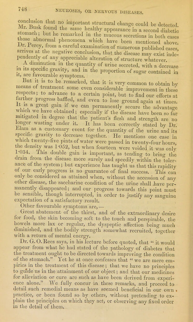 St w ’a ,i importa1nt stmctural change could be detected. stom?rk 0U,niC] the sa!n® h.cdt ]y appearance in a second diabetic tl, “ 1 but be ^marked in the mucous secretions in both cases those abnormal phenomena which have been mentioned above. .1 ercy> ,from a careful examination of numerous published cases arrives at the negative conclusion, that the disease may exist inde- pendently-of any appreciable alteration of structure whatever. . C11111I?jftl0n ir} tbe quantity of urine secreted, with a decrease in its specific gravity, and in the proportion of sugar contained in it, are favourable symptoms. But it is to be remarked, that it is verv common to obtain by means of treatment some even considerable improvement in these respects; to advance to a certain point, but to find our efforts at farther progress baffled, and even to lose ground again at times, it is a great gam if we can permanently secure the advantage which we have obtained; especially if the disease have been so fir mitigated m degree that the patient’s flesh and strength are no longer wasting under it. It has been correctly stated by Dr. Blam as a customary event for the quantity of the urine and its specific gravity to decrease together. He mentions one case in which twenty-five pints of water were passed in twenty-four hours, the density was 1-052, but when fourteen were voided it was only 1-034. This double gain is important, as tending to bring the diain from the disease more surely and speedily within the toler- ance of the system; but experience has taught us that this rapidity of our early progress is no guarantee of final success. This can only be considered as attained when, without the accession of any other disease, the saccharine condition of the urine shall have per- manently disappeared; and our progress towards this point must be sensible, though interrupted, in order to justify any sanguine expectation of a satisfactory result. Other favourable symptoms are, — Gieat abatement of the thirst, and of the extraordinary desire for food, the skin becoming soft to the touch and perspirable, the bowels more lax or regular, the dyspeptic affection being much diminished, and the bodily strength somewhat recruited, together with a return of mental energy. Dr. G. O.Bees says, in his lecture before quoted, that “ it would appear from what he had stated of the pathology of diabetes that the treatment, ought to be directed towards improving the condition of the stomach.” Yet he at once confesses that “ we are mere em- pirics in the treatment of this disease; that we have no principles to guide us in the attainment of our object; and that our medicines for alleviation or cure are such as have been derived from experi- ence alone.” We fully concur in these remarks, and proceed to detail such remedial means as have seemed beneficial in our own » practice, or been found so by others, without pretending to ex- plain the principles on which they act, or observing any fixed order in the detail of them.