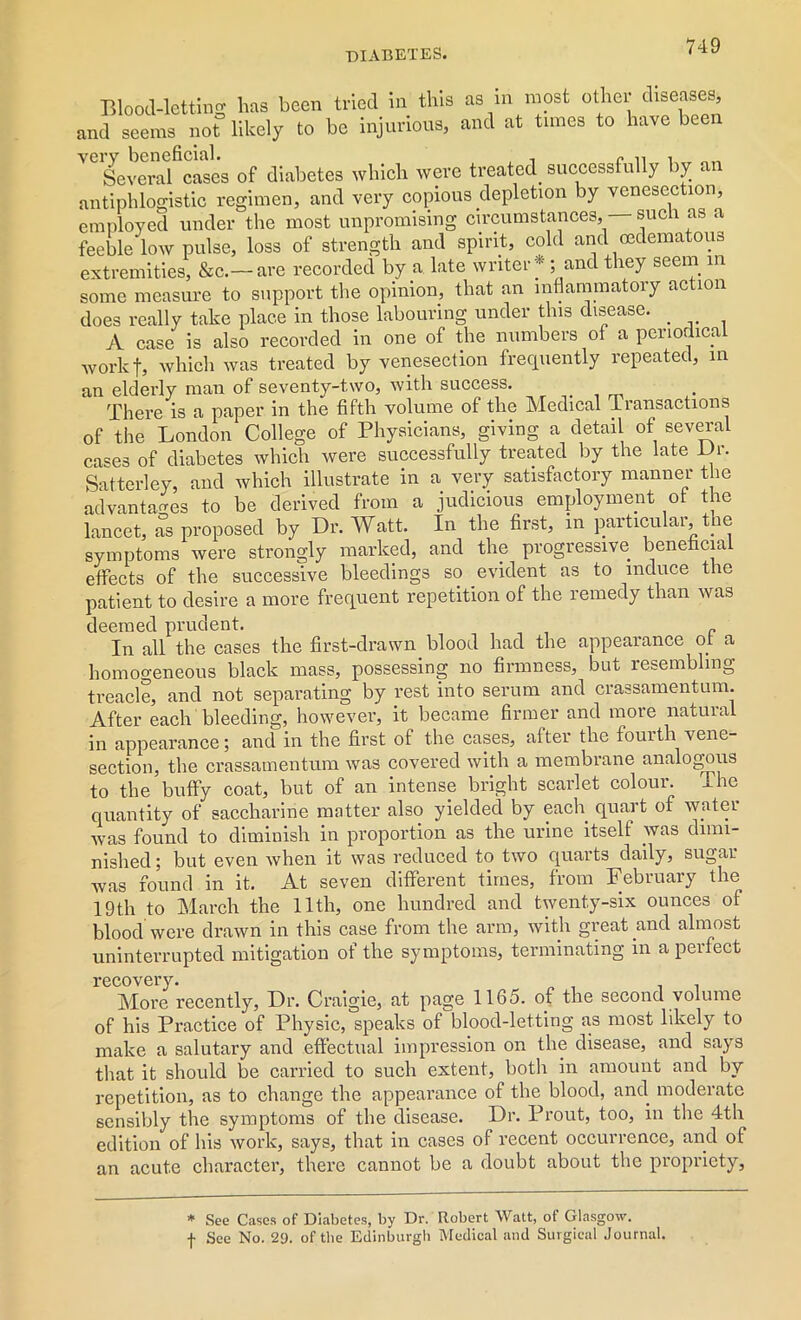 Blood-letting has been tried in this as in most other diseases, and seems not likely to be injurious, and at tunes to have been VCSevemfcascs of diabetes which were treated successfully by an antiphlogistic regimen, and very copious depletion by venesection, employed under the most unpromising circumstances, such as a feeble low pulse, loss of strength and spirit, cold and oedematous extremities, &c.-are recorded by a late writer*; and they seem in some measure to support the opinion, that an lnflammatoiy action does really take place in those labouring under this disease. A case is also recorded in one of the numbers of a periodical work f, which was treated by venesection frequently repeated, in an elderly man of seventy-two, with success. There is a paper in the fifth volume of the Medical Transactions of the London College of Physicians, giving a detail of several cases of diabetes which were successfully treated by the late Ur. Satterley, and which illustrate in a very satisfactory manner the advantages to be derived from a judicious employment ot the lancet, as proposed by Dr. Watt. In the first, in particular, the symptoms were strongly marked, and the progressive beneficial effects of the successive bleedings so evident as to induce the patient to desire a more frequent repetition of the remedy than was deemed prudent. In all the cases the first-drawn blood had the appearance ot a homogeneous black mass, possessing no firmness, but resembling treacle, and not separating by rest into serum and crassamentum. After each bleeding, however, it became firmer and more natural in appearance; and in the first of the cases, after the fourth vene- section, the crassamentum was covered with a membrane analogous to the buffy coat, but of an intense bright scarlet colour. The quantity of saccharine matter also yielded by each quart of water was found to diminish in proportion as the urine itself was dimi- nished; but even when it was reduced to two quarts daily, sugar was found in it. At seven different times, from February the 19th to March the 11th, one hundred and twenty-six ounces of blood were drawn in this case from the arm, with great and almost uninterrupted mitigation of the symptoms, terminating in apeifect recovery. More recently, Dr. Craigie, at page 1165. of the second volume of his Practice of Physic, speaks of blood-letting as most likely to make a salutary and effectual impression on the disease, and says that it should be carried to such extent, both in amount and by repetition, as to change the appearance of the blood, ami moderate sensibly the symptoms of the disease. Dr. Prout, too, in the 4th edition of his work, says, that in cases of recent occurrence, and of an acute character, there cannot be a doubt about the propriety, * See Cases of Diabetes, by Dr. Robert Watt, of Glasgow, f See No. 2<J. of tbe Edinburgh Medical and Surgical Journal.