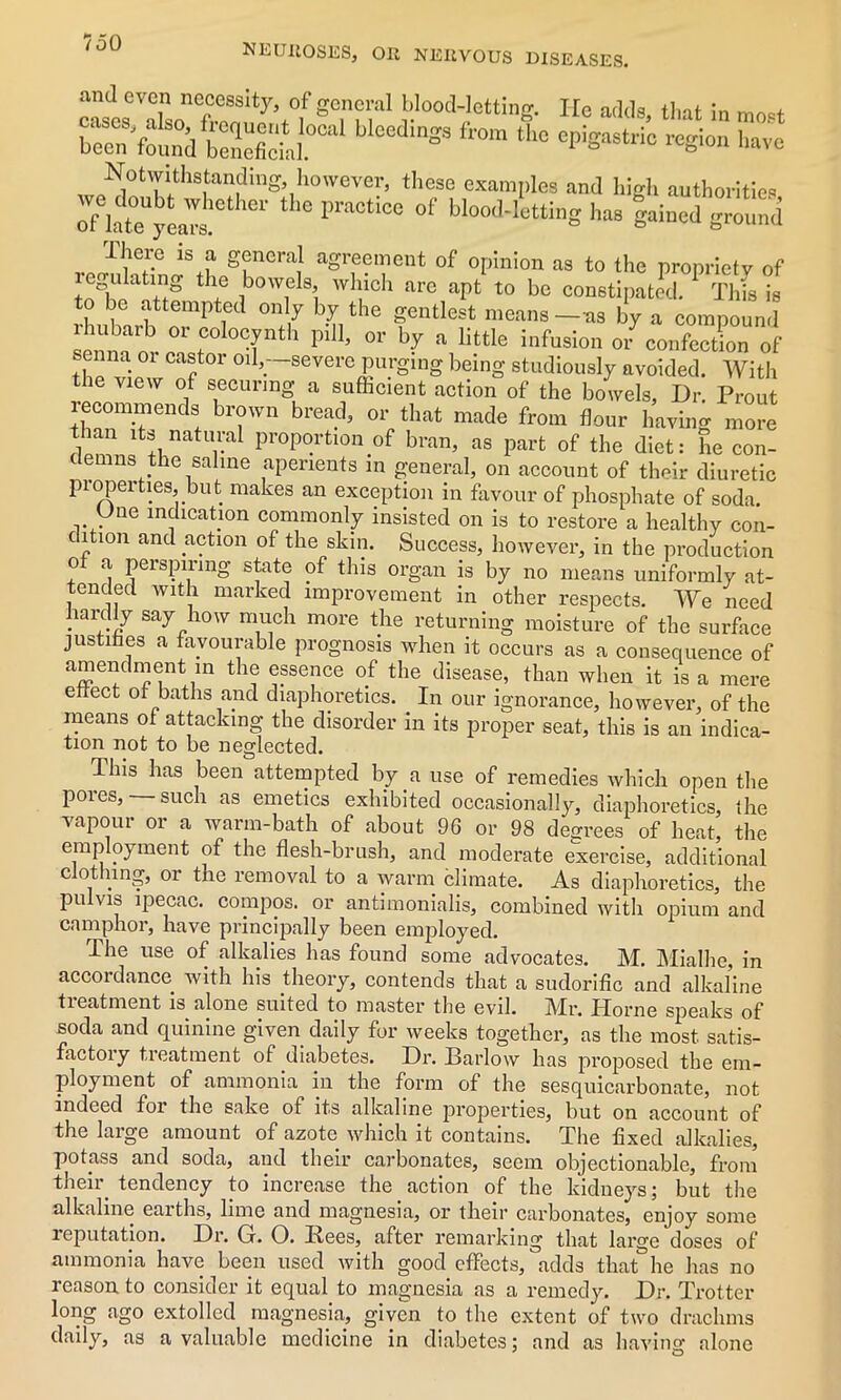 NEUROSES, Oil NERVOUS DISEASES. casieVX,n<ftonu^t°lf'STn'al !'l00ll;!ettiS- He adds, that in mart been found tneficM SS the W8*™ reSio“ '>«vc „„N,0tTith8,tan?inS’,h0—’ tI,ese examples and high authorities late yeaTs ° praCt,Ce °f bIooll-1““ig ^ gamed ground There is a general agreement of opinion as to the propriety of thf ib0w1e s,i wl!lch are apt t0 be constipated. Thfs is to be attempted only by the gentlest means—as by a compound ba^ 0r coIo°ynth pdl, or by a little infusion or confection of senna 01 castor oil,—severe purging being studiously avoided. With the view of securing a sufficient action of the bowels. Dr. Prout recommends brown bread, or that made from flour having more f1lan its natural proportion of bran, as part of the diet: he con- demns the saline aperients in general, on account of their diuretic properties, but makes an exception in favour of phosphate of soda. Une indication commonly insisted on is to restore a healthy con- dition and action of the skin. Success, however, in the production of a perspiring state of this organ is by no means uniformly at- tended with marked improvement in other respects. We need hardly say how much more the returning moisture of the surface justifies a favourable prognosis when it occurs as a consequence of amendment in the essence of the disease, than when it is a mere effect of baths and diaphoretics. In our ignorance, however, of the means of attacking the disorder in its proper seat, this is an indica- tion not to be neglected. This has been attempted by a use of remedies which open the pores, — such as emetics exhibited occasionally, diaphoretics the vapour or a warm-bath of about 96 or 98 decrees of heat, the employment of the flesh-brush, and moderate exercise, additional clothing, or the removal to a warm climate. As diaphoretics, the pulvis ipecac, compos, or antimonialis, combined with opium and camphor, have principally been employed. The use of alkalies has found some advocates. M. Mialhe, in accordance with his theory, contends that a sudorific and alkaline treatment is alone suited to master the evil. Mr. Horne speaks of soda and quinine given daily for weeks together, as the most satis- factory treatment of diabetes. Dr. Barlow has proposed the em- ployment of ammonia in the form of the sesquicarbonate, not indeed for the sake of its alkaline properties, but on account of the large amount of azote which it contains. The fixed alkalies, potass and soda, and their carbonates, seem objectionable, from their tendency to increase the action of the kidneys; but the alkaline earths, lime and magnesia, or their carbonates, enjoy some reputation. Dr. Gr. O. Rees, after remarking that large doses of ammonia have been used with good effects, adds that he has no reason to consider it equal to magnesia as a remedy. Dr. Trotter long ago extolled magnesia, given to the extent of two drachms daily, as a valuable medicine in diabetes; and as having alone