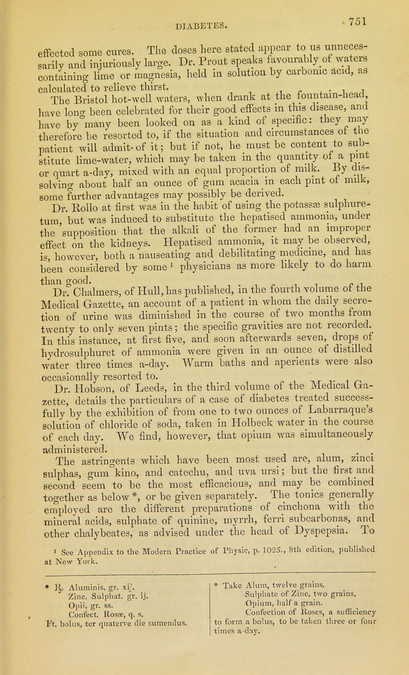 effected some cures. The closes here stated appear to us unneces- sarily and injuriously large. Dr. Prout speaks f avourably of waters containing lime or magnesia, held in solution by carbonic acid, as calculated to relieve thirst. . . , , The Bristol hot-well waters, when drank at the fountain-head, have lono- been celebrated for their good effects in this disease, and have by°inany been looked on as a kind of specific: they may therefore be resorted to, if the situation and circumstances of the patient will admit.of it; but if not, he must be content to sub- stitute lime-water, which may be taken in the quantity of a pmt or quart a-day, mixed with an equal proportion of milk. By dis- solving about half an ounce of gum acacia in each pint of milk, some further advantages may possibly be derived. Dr. Hollo at first was in the habit of using the potasste sulphure- tum but was induced to substitute the hepatised ammonia, under the ’supposition that the alkali of the former had an improper effect on the kidneys. Hepatised ammonia, it may be observed, is, however, both a nauseating and debilitating medicine, and has been considered by some 1 physicians as more likely to do harm than good. „ . Dr. Chalmers, of Hull, has published, in the fourth volume of the Medical Gazette, an account of a patient in whom the daily secre- tion of urine was diminished in the course of two months from twenty to only seven pints; the specific gravities are not recorded. In this instance, at first five, and soon afterwards seven, drops of hydrosulphuret of ammonia were given in an ounce of distilled water three times a-day. IVarm baths and aperients weie also occasionally resorted to. Dr. Hobson, of Leeds, in the third volume of the Medical Ga- zette, details the particulars of a case of diabetes treated success- fully by the exhibition of from one to two ounces of Labarraque’s solution of chloride of soda, taken in Holbeck water in the course of each day. We find, however, that opium was simultaneously administered. . . The astringents which have been most used are, alum, zmci sulphas, gum kino, and catechu, and uva ursi; but the first and second seem to be the most efficacious, and may be combined together as below *, or be given separately. The tonics generally employed are the different preparations of cinchona with the mineral acids, sulphate of quinine, myrrh, ferri subcarbonas, and other chalybeates, as advised under the head of Dyspepsia, do i See Appendix to the Modern Practice of Physic, p. 1025., 8th edition, published at New York. * ]$, Aluminis, gr. xij. Zinc. Sulpliat. gr. ij. Opii, gr. ss. Confect. Rosse, q. s. Ft. bolus, ter quaterve die sumendus. * Take Alum, twelve grains. Sulphate of Zinc, two grains. Opium, half a grain. Confection of Roses, a sufficiency to form a bolus, to be taken three or four times a -day.