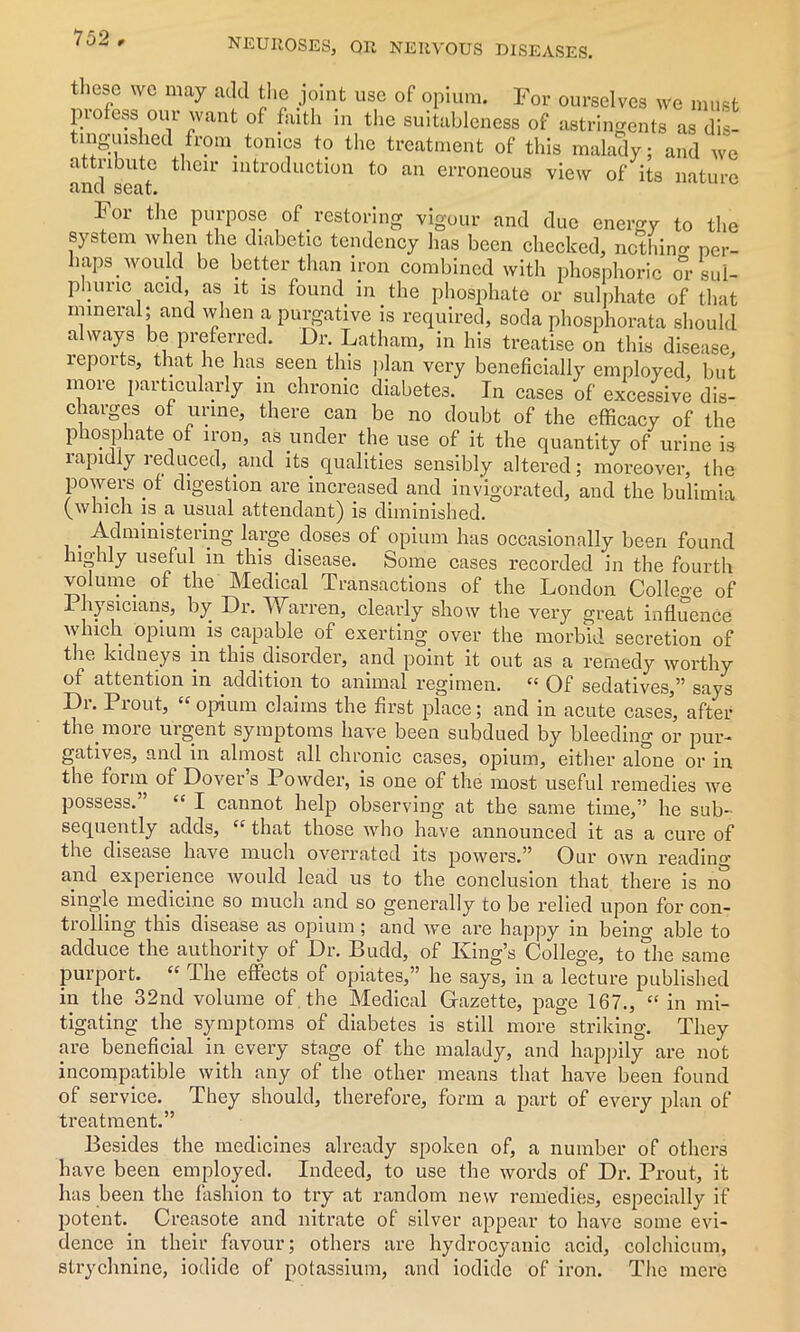 these we may add the joint use of opium. For ourselves we must profess our want of faith in the suitableness of astringents as dis- tmg-uished from_ tonics to the treatment of this malady; and we attribute their introduction to an erroneous view of its nature and seat. For the purpose of restoring vigour and due energy to the system when the diabetic tendency has been checked, nothin* per- haps would be better than iron combined with phosphoric or sul- phuric acid, as it is found in the phosphate or sulphate of that mineral; and when a purgative is required, soda phosphorata should always be preferred. Dr. Latham, in his treatise on this disease, reports, that he has seen this plan very beneficially employed but more particularly in chronic diabetes. In cases of excessive dis- charges of urine, there can be no doubt of the efficacy of the phosphate of iron, as under the use of it the quantity of urine is lapidly reduced, and its qualities sensibly altered; moreover, the powers of digestion are increased and invigorated, and the bulimia (which is a usual attendant) is diminished. . Administering large doses of opium has occasionally been found highly useful in this disease. Some cases recorded in the fourth voffime of the Medical Transactions of the London College of 1 hysicians, by Dr. Warren, clearly show the very great influence which opium is capable of exerting over the morbid secretion of the kidneys in this disorder, and point it out as a remedy worthy of attention in addition to animal regimen. “ Of sedatives,” says Dr. Prout, “ opium claims the first place; and in acute cases, after the more urgent symptoms have been subdued by bleeding or pur- gatives, and in almost all chronic cases, opium, either alone or in the form of Dover’s Powder, is one of the most useful remedies we possess. “ I cannot help observing at the same time,” he sub- sequently adds, cc that those who have announced it as a cure of the disease have much overrated its powers.” Our own reading and experience would lead us to the conclusion that there is no single medicine so much and so generally to be relied upon for con- trolling this disease as opium; and we are happy in being able to adduce the authority of Dr. Budd, of King’s College, to the same purport. “ The effects of opiates,” he says, in a lecture published in the 32nd volume of the Medical Gazette, page 167., “ in mi- tigating the symptoms of diabetes is still more striking. They are beneficial in every stage of the malady, and happily are not incompatible with any of the other means that have been found of service. They should, therefore, form a part of every plan of treatment.” Besides the medicines already spoken of, a number of others have been employed. Indeed, to use the words of Dr. Prout, it has been the fashion to try at random new remedies, especially if potent. Creasote and nitrate of silver appear to have some evi- dence in their favour; others are hydrocyanic acid, colchicum, strychnine, iodide of potassium, and iodide of iron. The mere