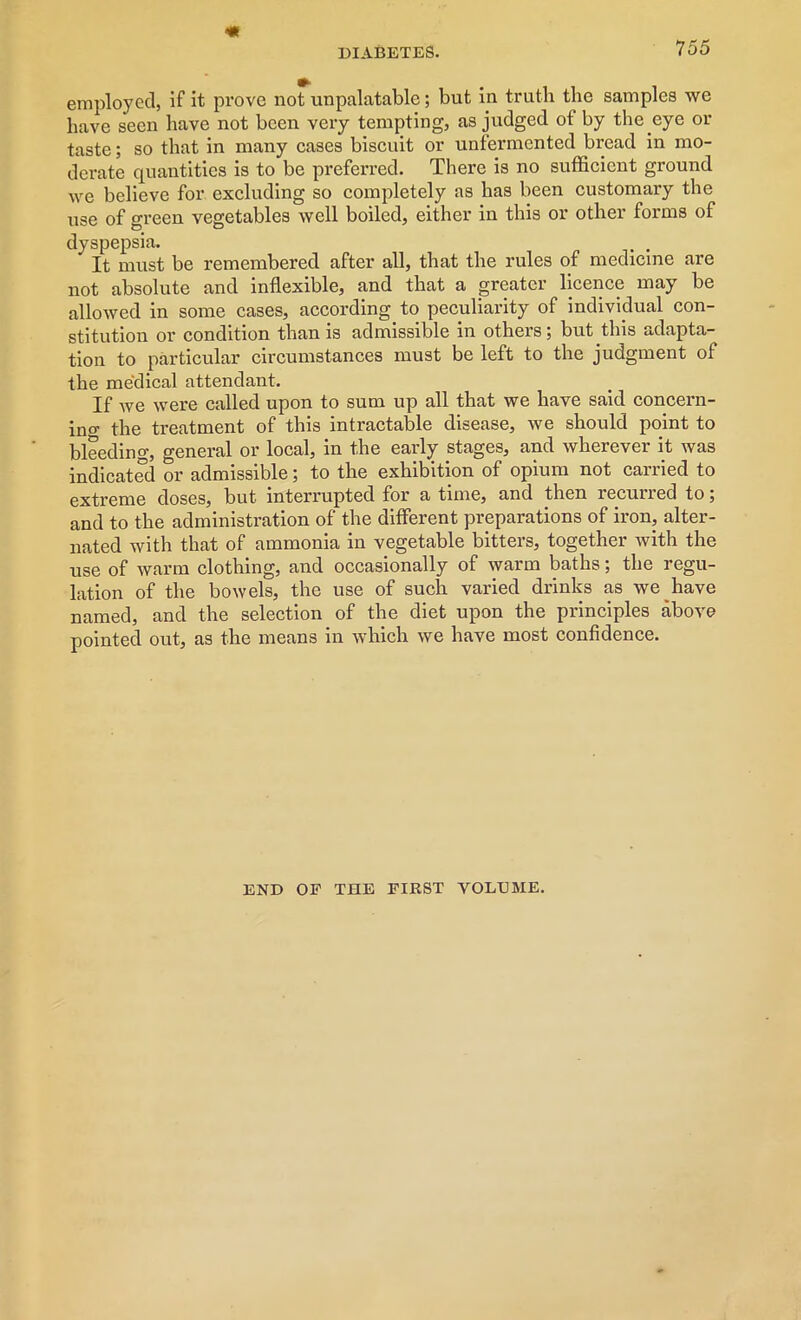 7 55 employed, if it prove not unpalatable; but in truth the samples we have seen have not been very tempting, as judged of by the eye or taste; so that in many cases biscuit or unfermented bread in mo- derate quantities is to be preferred. There is no sufficient ground we believe for excluding so completely as has been customary the use of green vegetables well boiled, either in this or other forms of dyspepsia. It must be remembered after all, that the rules of medicine are not absolute and inflexible, and that a greater licence may be allowed in some cases, according to peculiarity of individual con- stitution or condition than is admissible in others; but this adapta- tion to particular circumstances must be left to the judgment of the medical attendant. If we were called upon to sum up all that we have said concern- ing the treatment of this intractable disease, we should point to bleeding, general or local, in the early stages, and wherever it was indicated or admissible; to the exhibition of opium not carried to extreme doses, but interrupted for a time, and then lecuned to 5 and to the administration of the different preparations of iron, alter- nated with that of ammonia in vegetable bitters, together with the use of warm clothing, and occasionally of warm baths; the regu- lation of the bowels, the use of such varied drinks as we have named, and the selection of the diet upon the principles above pointed out, as the means in which we have most confidence. END OF THE FIRST VOLE ME.