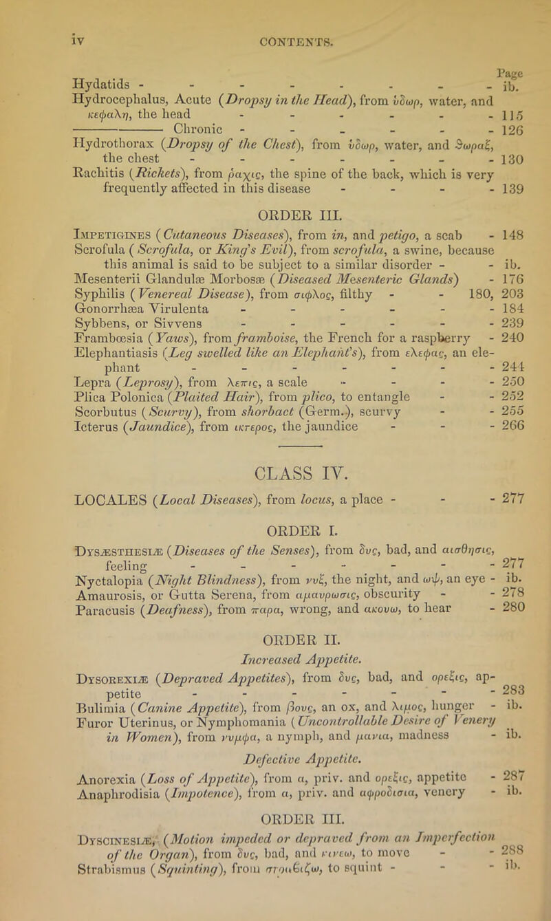 Hydatids - - - - - - - - ib. Hydrocephalus, Acute (Dropsy in the Head), from vdwp, water, and i:e(j>a\r], the head - - - - . -115 Chronic - - - - - -126 Ilydrothorax (Drops// of the Chest), from vowp, water, and Bwpa^, the chest - - - - - _ -130 Rachitis {Rickets), from pa-^ig, the spine of the back, which is very frequently affected in this disease .... 139 ORDER III. Impetigines ( Cutaneous Diseases), from in, and petigo, a scab - 148 Scrofula ( Scrofula, or King's Evil), from scrofula, a swine, because this animal is said to be subject to a similar disorder - - ib. Mesenterii Glanduke Morbosas (Diseased Mesenteric Glands) - 176 Syphilis (Venereal Disease), from oupXog, filthy - - 180, 203 Gonorrhasa Virulenta - - - - - -184 Sybbens, or Sivvens ------ 239 Framboesia {Yaws), from framboise, the French for a raspberry - 240 Elephantiasis {Leg swelled like an Elephant's), from tXe<jmr, an ele- phant ------- 244 Lepra {Leprosy), from Xe-mg, a scale ..... 250 Plica Polonica {Plaited Hair), from plico, to entangle - - 252 Scorbutus {Scurvy), from shorbact (Germ.), scurvy - - 255 Icterus {Jaundice), from ucrepog, the jaundice ... 266 CLASS IY. LOCALES {Local Diseases), from locus, a place - - 277 ORDER I. DrsiESTHESEE {Diseases of the Senses), from Svg, bad, and aiaQ^mg, feeling 277 Nyctalopia {Night Blindness), from vv%, the night, and w\p, an eye - ib. Amaurosis, or Gutta Serena, from apavpeung, obscurity - - 278 Paracusis {Deafness), from irapa, wrong, and aKovm, to hear - 280 ORDER II. Increased Appetite. Di'SOREXiiE {Depraved Appetites), from Svg, bad, and ope£ig, ap- petite - - - - -   283 Bulimia {Canine Appetite), from flovg, an ox, and Xigog, hunger - ib. Furor Uterinus, or Nymphomania {Uncontrollable Desire of I enery in Women), from vvpcpa, a nymph, and patna, madness Defective Appetite. Anorexia {Loss of Appetite), from «, priv. and opt^ig, appetite Anaphrodisia {Impotence), from a, priv. and atypotiioia, venery - 287 - ib. ORDER III. Dvscinesee, {Motion impeded or depraved from an Imperfection of the Organ), from Svg, bad, and vireui, to move Strabismus {Squinting), from aioud fm, to squint -