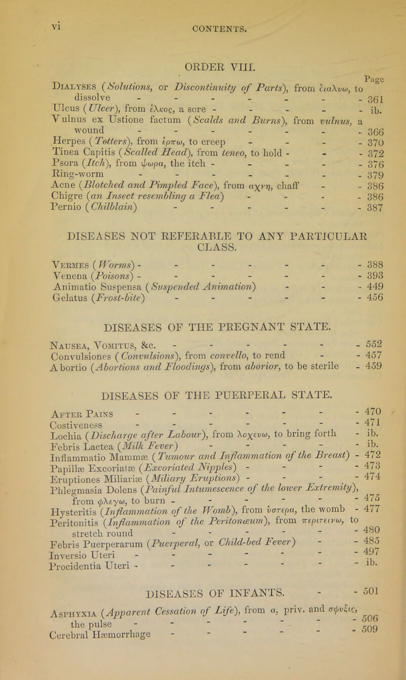 ORDER VIII. Dialyses (Solutions, or Discontinuity of Parts), from haXvuj, to dissolve - - - - _ . -361 Ulcus {Ulcer), from eXkoq, a sore - - - - - ib. Vulnus ex Ustione factum {Scalds and Hums), from vulnus, a wound - - - - - - 366 Herpes {Totters), from tpnio, to creep - 370 Tinea Capitis {Scalled Head), from teneo, to hold - 372 Psora {Itch), from \Le>pa, the itch ----- 376 Ring-worm ------- 379 Acne {Blotched and Pimpled Face), from chaff - - 386 Chigre {an Insect resembling a Flea) - 386 Pernio {Chilblain) ------ 387 DISEASES NOT REFERABLE TO ANY PARTICULAR CLASS. Vermes ( Worms) ------- 388 Yenena {Poisons) ------- 393 Animatio Suspensa {Suspended Animation) - 449 Gelatus {Frost-bite) ------ 456 DISEASES OF THE PREGNANT STATE. Nausea, Yomitus, &c. ------ 552 Convulsiones ( Convidsions), from convello, to rend - - 457 Abortio {Abortions and Floodings), from aborior, to be sterile - 459 DISEASES OF THE PUERPERAL STATE. 470 471 ib. - ib. Aeter Pains ------ Costiveness - - - -  Lochia {Discharge after Labour), from Xo^vuj, to bring forth Febris Lactea {Milk Fever) - Inflammatio Mammae {Tumour and Inflammation of the Breast) - 472 Papilla) Excoriatae {Excoriated Nipples) - - - - 473 Eruptiones Miliaria {Miliary Eruptions) - - - - 474 Phlegmasia Dolens {Painful Intumescence of the loicer Extremity), from (fXtyio, to burn - - - - ' ^7o Hysteritis {Inflammation of the Womb), from vorepa, the womb - 477 Peritonitis {Inflammation of the Peritonceum), from TreptrEiyu, to stretch round ------ 480 Febris Puerperarum {Puerperal, or Child-bed Fever) - - 485 Inversio Uteri -  Procidentia Uteri - - - - * * - ib. DISEASES OF INFANTS. - - 501 Asphyxia {Apparent Cessation of Life), from «. priv. and a<j,v^ic, the, pulse - rf)q Cerebral Haemorrhage