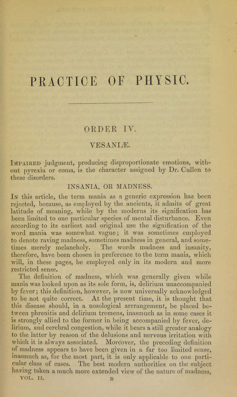 PRACTICE OF PHYSIC. ORDER IV. VESANIiE. Impaired judgment, producing disproportionate emotions, with- out pyrexia or coma, is the character assigned by Dr. Cullen to these disorders. INSANIA, OR MADNESS. In this article, the term mania as a generic expression ha3 been rejected, because, as employed by the ancients, it admits of great latitude of meaning, while by the moderns its signification has been limited to one particular species of mental disturbance. Even according to its earliest and original use the signification of the word mania was somewhat vague; it was sometimes employed to denote raving madness, sometimes madness in general, and some- times merely melancholy. The words madness and insanity, therefore, have been chosen in prefei*ence to the term mania, which will, in these pages, be employed only in its modern and more restricted sense. The definition of madness, which was generally given while mania was looked upon as its sole form, is, delirium unaccompanied by fever; this definition, however, is now universally acknowledged to be not quite correct. At the present time, it is thought that this disease should, in a nosological arrrangement, be placed be- tween phrenitis and delirium tremens, inasmuch as in some cases it is strongly allied to the former in being accompanied by fever, de- lirium, and cerebral congestion, while it bears a still greater analogy to the latter by reason of the delusions and nervous irritation with which it is always associated. Moreover, the preceding definition of madness appears to have been given in a far too limited sense, inasmuch as, for the most part, it is only applicable to one parti- cular class of cases. The best modern authorities on the subject having taken a much more extended view of the nature of madness,