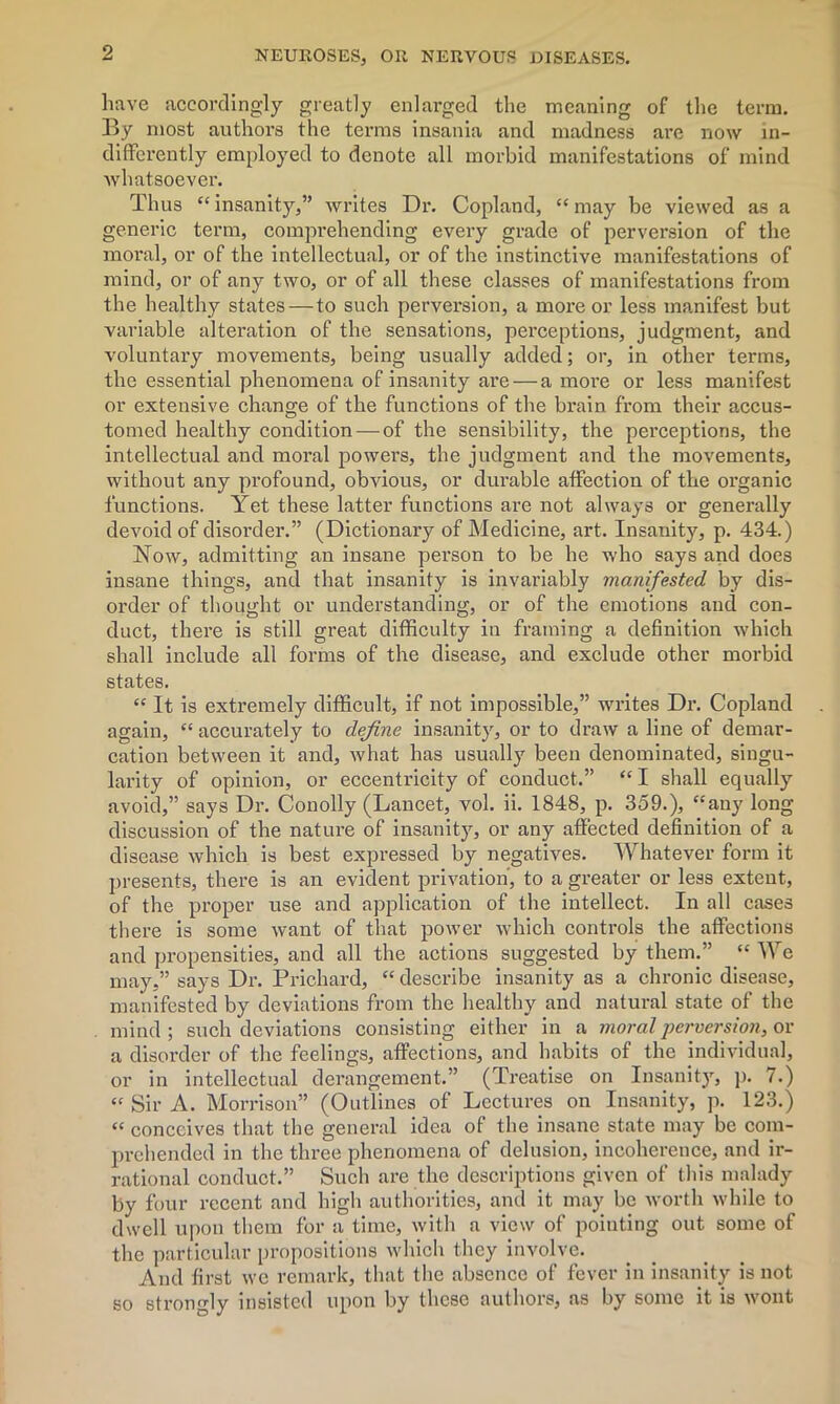 have accordingly greatly enlarged the meaning of the term. By most authors the terms insania and madness are now in- differently employed to denote all morbid manifestations of mind whatsoever. Thus “ insanity,” writes Dr. Copland, “ may be viewed as a generic term, comprehending every grade of perversion of the moral, or of the intellectual, or of the instinctive manifestations of mind, or of any two, or of all these classes of manifestations from the healthy states — to such perversion, a more or less manifest but variable alteration of the sensations, perceptions, judgment, and voluntary movements, being usually added; or, in other terms, the essential phenomena of insanity are — a moi’e or less manifest or extensive change of the functions of the brain from their accus- tomed healthy condition — of the sensibility, the perceptions, the intellectual and moral powers, the judgment and the movements, without any profound, obvious, or durable affection of the organic functions. Yet these latter functions are not always or generally devoid of disorder.” (Dictionary of Medicine, art. Insanity, p. 434.) Now, admitting an insane person to be he who says and does insane things, and that insanity is invariably manifested by dis- order of thought or understanding, or of the emotions and con- duct, there is still great difficulty in framing a definition which shall include all forms of the disease, and exclude other morbid states. “ It is extremely difficult, if not impossible,” writes Dr. Copland again, “ accurately to define insanity, or to draw a line of demar- cation between it and, what has usually been denominated, singu- larity of opinion, or eccentricity of conduct.” “I shall equally avoid,” says Dr. Conolly (Lancet, vol. ii. 1848, p. 359.), “any long discussion of the nature of insanity, or any affected definition of a disease which is best expressed by negatives. Whatever form it presents, there is an evident privation, to a greater or less extent, of the proper use and application of the intellect. In all cases there is some want of that power which controls the affections and propensities, and all the actions suggested by them.” “ We may,” says Dr. Prichard, “ describe insanity as a chronic disease, manifested by deviations from the healthy and natural state of the mind ; such deviations consisting either in a moral perversion, or a disorder of the feelings, affections, and habits of the individual, or in intellectual derangement.” (Treatise on Insanity, p. 7.) “ Sir A. Morrison” (Outlines of Lectures on Insanity, p. 123.) “ conceives that the general idea of the insane state may be com- prehended in the three phenomena of delusion, incoherence, and ir- rational conduct.” Such are the descriptions given of this malady by four recent and high authorities, and it may be worth while to dwell upon them for a time, with a view of pointing out some of the particular propositions which they involve. And first we remark, that the absence of fever in insanity is not so strongly insisted upon by these authors, as by some it is wont