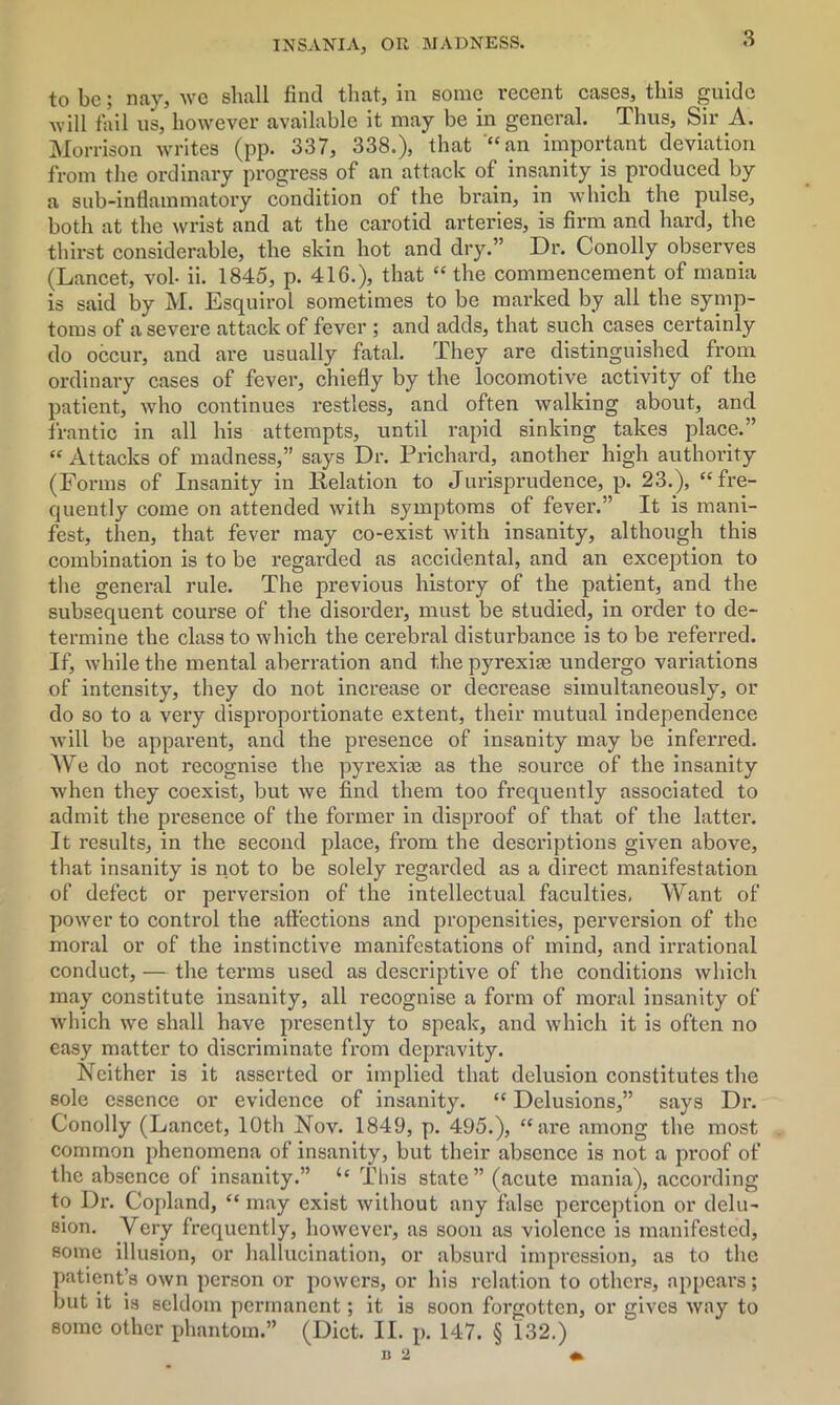 3 to be; nay, we shall find that, in some recent cases, this guide will fail us, however available it may be in general. Thus, Sir A. Morrison writes (pp. 337, 338.), that “an important deviation from the ordinary progress of an attack of insanity is produced by a sub-inflammatory condition of the brain, in which the pulse, both at the wrist and at the carotid arteries, is firm and hard, the thirst considerable, the skin hot and dry.” Dr. Conolly observes (Lancet, vol- ii. 1845, p. 416.), that “ the commencement of mania is said by M. Esquirol sometimes to be marked by all the symp- toms of a severe attack of fever ; and adds, that such cases certainly do occur, and are usually fatal. They are distinguished from ordinary cases of fever, chiefly by the locomotive activity of the patient, who continues restless, and often walking about, and frantic in all his attempts, until rapid sinking takes place.” “ Attacks of madness,” says Dr. Prichard, another high authority (Forms of Insanity in Relation to Jurisprudence, p. 23.), “fre- quently come on attended with symptoms of fever.” It is mani- fest, then, that fever may co-exist with insanity, although this combination is to be regarded as accidental, and an exception to the general rule. The previous history of the patient, and the subsequent course of the disorder, must be studied, in order to de- termine the class to which the cerebral disturbance is to be referred. If, while the mental aberration and the pyrexia; undergo variations of intensity, they do not increase or decrease simultaneously, or do so to a very disproportionate extent, their mutual independence will be apparent, and the presence of insanity may be inferred. We do not recognise the pyrexite as the source of the insanity when they coexist, but we find them too frequently associated to admit the pi’esence of the former in disproof of that of the latter. It results, in the second place, from the descriptions given above, that insanity is not to be solely regarded as a direct manifestation of defect or perversion of the intellectual faculties. Want of power to control the affections and propensities, perversion of the moral or of the instinctive manifestations of mind, and irrational conduct, — the terms used as descriptive of the conditions which may constitute insanity, all recognise a form of moral insanity of which we shall have presently to speak, and which it is often no easy matter to discriminate from depravity. Neither is it asserted or implied that delusion constitutes the sole essence or evidence of insanity. “ Delusions,” says Dr. Conolly (Lancet, 10th Nov. 1849, p. 495.), “ are among the most common phenomena of insanity, but their absence is not a proof of the absence of insanity.” u This state” (acute mania), according to Dr. Copland, “ may exist without any false perception or delu- sion. Very frequently, however, as soon as violence is manifested, some illusion, or hallucination, or absurd impression, as to the patient’s own person or powers, or his relation to others, appears; but it is seldom permanent; it is soon forgotten, or gives way to