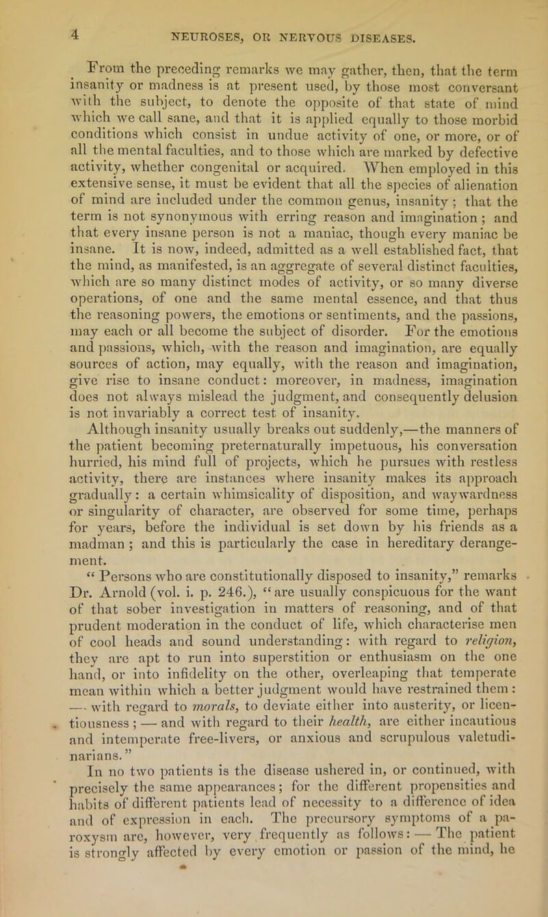 From the preceding remarks we may gather, then, that the term insanity or madness is at present used, by those most conversant with the subject, to denote the opposite of that state of mind which we call sane, and that it is applied equally to those morbid conditions which consist in undue activity of one, or more, or of all the mental faculties, and to those which are marked by defective activity, whether congenital or acquired. When employed in this extensive sense, it must be evident that all the species of alienation of mind are included under the common genus, insanity ; that the term is not synonymous with erring reason and imagination ; and that every insane person is not a maniac, though every maniac be insane. It is now, indeed, admitted as a well established fact, that the mind, as manifested, is an aggregate of several distinct faculties, which are so many distinct modes of activity, or so many diverse operations, of one and the same mental essence, and that thus the reasoning powers, the emotions or sentiments, and the passions, may each or all become the subject of disorder. For the emotions and passions, which, with the reason and imagination, are equally sources of action, may equally, with the reason and imagination, give rise to insane conduct: moi'eover, in madness, imagination does not always mislead the judgment, and consequently delusion is not invariably a correct test of insanity. Although insanity usually breaks out suddenly,—the manners of the patient becoming preternaturally impetuous, his conversation hurried, his mind full of projects, which he pursues with restless activity, there are instances where insanity makes its approach gradually: a certain whimsicality of disposition, and waywardness or singularity of character, are observed for some time, perhaps for years, before the individual is set down by his friends as a madman ; and this is particularly the case in hereditary derange- ment. “ Persons who are constitutionally disposed to insanity,” remarks Dr. Arnold (vol. i. p. 246.), “are usually conspicuous for the want of that sober investigation in matters of reasoning, and of that prudent moderation in the conduct of life, which characterise men of cool heads and sound understanding: with regard to religion, they are apt to run into superstition or enthusiasm on the one hand, or into infidelity on the other, overleaping that temperate mean within which a better judgment would have restrained them: — with regard to morals, to deviate either into austerity, or licen- tiousness ; — and with regard to their health, are either incautious and intemperate free-livers, or anxious and scrupulous valetudi- narians. ” In no two patients is the disease ushered in, or continued, with precisely the same appearances; for the different propensities and habits of different patients lead of necessity to a difference of idea and of expression in eacli. The precursory symptoms of a pa- roxysm are, however, very frequently as follows: — The patient is strongly affected by every emotion or passion of the mind, he