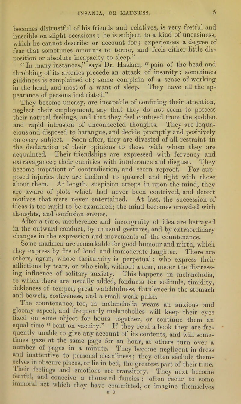 becomes distrustful of bis friends and relatives, is very fretful and irascible on slight occasions ; he is subject to a kind of uneasiness, which he cannot describe or account for; experiences a degree of fear that sometimes amounts to terror, and feels either little dis- position or absolute incapacity to sleep.” “ In many instances,” says Dr. Haslam, “ pain of the head and throbbing of its arteries precede an attack of insanity; sometimes giddiness is complained of; some complain of a sense of working in the head, and most of a want of sleep. They have all the ap- pearance of persons inebriated.” They become uneasy, are incapable of confining their attention, neglect their employment, say that they do not seem to possess their natural feelings, and that they feel confused from the sudden, and rapid intrusion of unconnected thoughts. They are loqua- cious and disposed to harangue, and decide promptly and positively on every subject. Soon after, they are divested of all restraint in the declaration of their opinions to those with whom they are acquainted. Their friendships are expressed with fervency and extravagance ; their enmities with intolerance and disgust. They become impatient of contradiction, and scorn reproof. For sup- posed injuries they are inclined to quarrel and fight with those about them. At length, suspicion creeps in upon the mind, they are aware of plots which had never been contrived, and detect motives that wei'e never entertained. At last, the succession of ideas is too rapid to be examined; the mind becomes crowded with thoughts, and confusion ensues. After a time, incoherence and incongruity of idea are betrayed in the outward conduct, by unusual gestures, and by extraordinary changes in the expression and movements of the countenance. Some madmen are remarkable for good humour and mirth, which they express by fits of loud and immoderate laughter. There are others, again, whose taciturnity is perpetual; who express their afflictions by tears, or who sink, without a tear, under the distress- ing influence of solitary anxiety. This happens in melancholia, to which there are usually added, fondness for solitude, timidity, fickleness of temper, great watchfulness, flatulence in the stomach and bowels, costiveness, and a small weak pulse. Ihe countenance, too, in melancholia wears an anxious and gloomy aspect, and frequently melancholics will keep their eyes fixed on some object for hours together, or continue them an equal time “ bent on vacuity.” If they read a book they are fre- quently unable to give any account of its contents, and will some- times gaze at the same page for an hour, at others turn over a number of pages in a minute. They become negligent in dress and inattentive to personal cleanliness; they often seclude them- selves in obscure places, or lie in bed, the greatest part of their time. 7 c‘r feelings and emotions are transitory. They next become fearful, and conceive a thousand fancies; often recur to some immoral act which they have committed, or imagine themselves