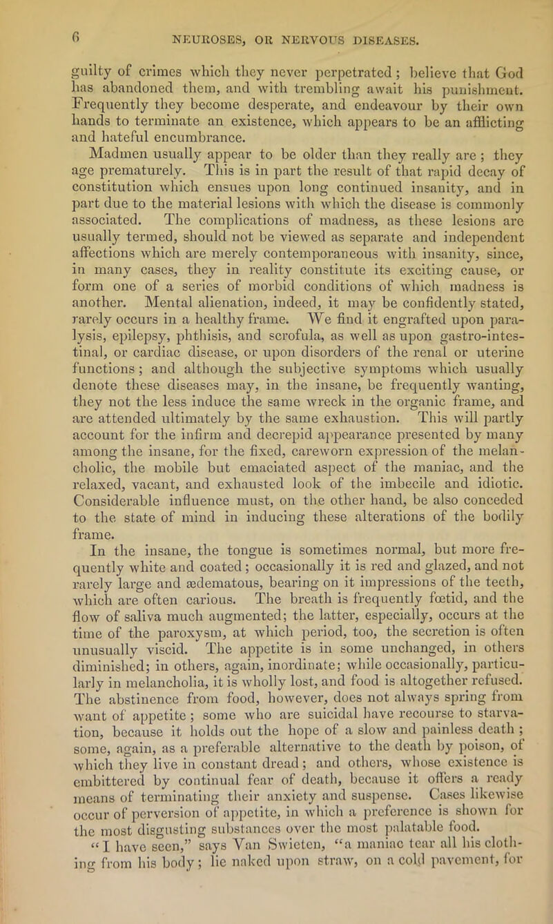 r> guilty of crimes which they never perpetrated ; believe that God lias abandoned them, and with trembling await his punishment. Frequently they become desperate, and endeavour by their own hands to terminate an existence, which appears to be an afflicting and hateful encumbrance. Madmen usually appear to be older than they really are ; they age prematurely. This is in part the result of that rapid decay of constitution which ensues upon long continued insanity, and in part due to the material lesions with which the disease is commonly associated. The complications of madness, as these lesions are usually termed, should not be viewed as separate and independent affections which are merely contemporaneous with insanity, since, in many cases, they in reality constitute its exciting cause, or form one of a sei’ies of morbid conditions of which madness is another. Mental alienation, indeed, it may be confidently stated, rarely occurs in a healthy frame. We find it engrafted upon para- lysis, epilepsy, phthisis, and scrofula, as well as upon gastrointes- tinal, or cardiac disease, or upon disorders of the renal or uterine functions ; and although the subjective symptoms which usually denote these diseases may, in the insane, be frequently wanting, they not the less induce the same wreck in the organic frame, and are attended ultimately by the same exhaustion. This will partly account for the infirm and decrepid appearance presented by many among the insane, for the fixed, careworn expression of the melan- cholic, the mobile but emaciated aspect of the maniac, and the relaxed, vacant, and exhausted look of the imbecile and idiotic. Considerable influence must, on the other hand, be also conceded to the state of mind in inducing these alterations of the bodily frame. In the insane, the tongue is sometimes normal, but more fre- quently white and coated ; occasionally it is red and glazed, and not rarely large and aidematous, bearing on it impressions of the teeth, which are often carious. The breath is frequently foetid, and the flow of saliva much augmented; the latter, especially, occurs at the time of the paroxysm, at which period, too, the secretion is often unusually viscid. The appetite is in some unchanged, in others diminished; in others, again, inordinate; while occasionally, particu- larly in melancholia, it is wholly lost, and food is altogether refused. The abstinence from food, however, does not always spring from want of appetite ; some who are suicidal have recourse to starva- tion, because it holds out the hope of a slow and painless death ; some, again, as a preferable alternative to the death by poison, of which they live in constant dread ; and others, whose existence is embittered by continual fear of death, because it offers a ready means of terminating their anxiety and suspense. Cases likewise occur of perversion of appetite, in which a preference is shown for the most disgusting substances over the most palatable food. “I have seen,” says Van Swieten, “a maniac tear all his cloth- ing from Ins body; lie naked upon straw, on a cold pavement, foi