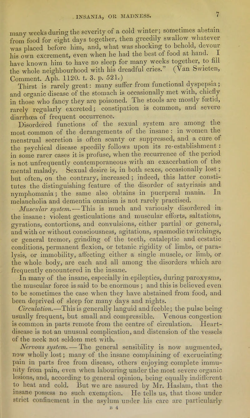 many weeks during the severity of a cold winter; sometimes abstain from food for eight days together, then greedily swallow whatever was placed before him, and, what was shocking to behold, devour hig own excrement, even when he had the best of food at hand. I have known him to have no sleep for many weeks together, to fill the whole neighbourhood with his dreadful cries.” (Van Swieten, Comment. Aph. 1120. t. 3. p. 521.) Thirst is rarely great: many suffer from functional dyspepsia ; and organic disease of the stomach is occasionally met with, chiefly in thos'e who fancy they are poisoned. The stools are mostly foetid, rarely regularly excreted; constipation is common, and severe diarrhoea of frequent occurrence. Disordered functions of the sexual system are among the most common of the derangements of the insane : in women the menstrual secretion is often scanty or suppressed, and a cure of the psychical disease speedily follows upon its re-establishment . in some rarer cases it is profuse, when the recurrence of the period is not unfrequently contemporaneous with an exacerbation of the mental malady. Sexual desire is, in both sexes, occasionally lost; but often, on the contrary, increased; indeed, this latter consti- tutes the distinguishing feature of the disorder of satyriasis and nymphomania; the same also obtains in puerperal mania. In melancholia and dementia onanism is not rarely practised. Muscular system. — This is much and variously disordered in the insane: violent gesticulations and muscular efforts, saltations, gyrations, contortions, and convulsions, either partial or general, and with or without consciousness, agitations, spasmodic twitchings, or general tremor, grinding of the teeth, cataleptic and ecstatic conditions, permanent flexion, or tetanic rigidity of limbs, or para- lysis, or immobility, affecting either a single muscle, or limb, or the whole body, are each and all among the disorders which are frequently encountered in the insane. In many of the insane, especially in epileptics, during paroxysms, the muscular force is said to be enormous ; and this is believed even to be sometimes the case when they have abstained from food, and been deprived of sleep for many days and nights. Circulation.—This is generally languid and feeble; the pulse being usually frequent, but small and compressible. Venous congestion is common in parts remote from the centre of circulation. Heart- disease is not an unusual complication, and distension of the vessels of the neck not seldom met with. Nervous system. — The general sensibility is now augmented, now wholly lost; many of the insane complaining of excruciating pain in parts free from disease, others enjoying complete immu- nity from pain, even when labouring under the most severe organic lesions, and, according to general opinion, being equally indifferent to heat and cold. But we are assured by Mr. Haslam, that the insane possess no such exemption. lie tells us, that those under strict confinement in the asylum under his care are particularly