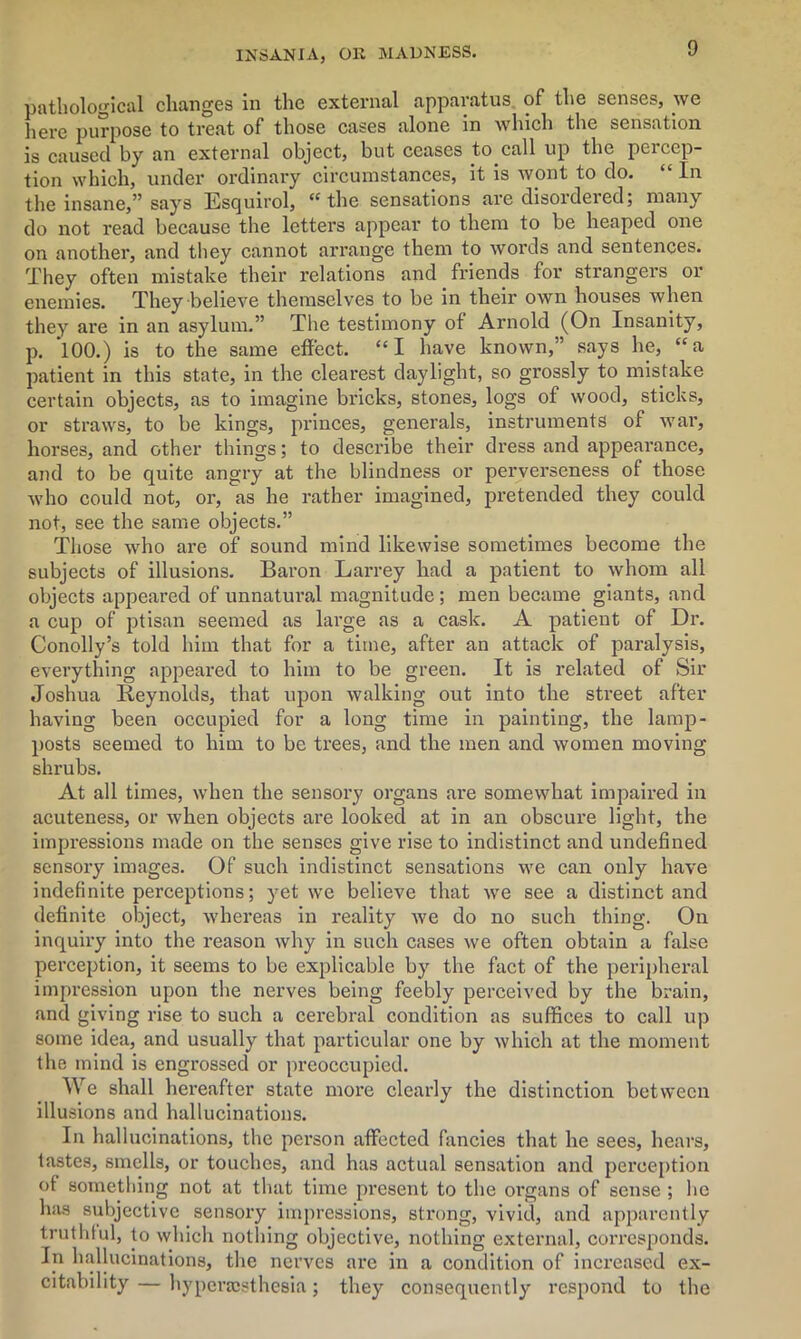 pathological changes in the external apparatus of the senses, we liere purpose to treat of those cases alone in which the sensation is caused by an external object, but ceases to call up the percep- tion which, under ordinary circumstances, it is wont to do. “ In the insane,” says Esquirol, “the sensations are disordered; many do not read because the letters appear to them to be heaped one on another, and they cannot arrange them to words and sentences. They often mistake their relations and friends for strangers or enemies. They believe themselves to be in their own houses when they are in an asylum.” The testimony of Arnold (On Insanity, p. *100.) is to the same effect. “I have known,” says he, “a patient in this state, in the clearest daylight, so grossly to mistake certain objects, as to imagine bricks, stones, logs of wood, sticks, or straws, to be kings, princes, generals, instruments of war, horses, and other things; to describe their dress and appearance, and to be quite angry at the blindness or perverseness of those who could not, or, as he rather imagined, pretended they could not, see the same objects.” Those who are of sound mind likewise sometimes become the subjects of illusions. Baron Lan-ey had a patient to whom all objects appeared of unnatural magnitude ; men became giants, and a cup of ptisan seemed as large as a cask. A patient of Dr. Conolly’s told him that for a time, after an attack of paralysis, everything appeared to him to be green. It is related of Sir Joshua Reynolds, that upon walking out into the street after having been occupied for a long time in painting, the lamp- posts seemed to him to be trees, and the men and women moving shrubs. At all times, when the sensory organs are somewhat impaired in acuteness, or when objects are looked at in an obscure light, the impressions made on the senses give rise to indistinct and undefined sensory images. Of such indistinct sensations we can only have indefinite perceptions; yet we believe that we see a distinct and definite object, whereas in reality we do no such thing. On inquiry into the reason why in such cases we often obtain a false perception, it seems to be explicable by the fact of the peripheral impression upon the nerves being feebly perceived by the brain, and giving rise to such a cerebral condition as suffices to call up some idea, and usually that particular one by which at the moment the mind is engrossed or preoccupied. We shall hereafter state more clearly the distinction between illusions and hallucinations. In hallucinations, the person affected fancies that he sees, hears, tastes, smells, or touches, and has actual sensation and perception of something not at that time present to the organs of sense ; he has subjective sensory impressions, strong, vivid, and apparently truthful, to which nothing objective, nothing external, corresponds. In hallucinations, the nerves are in a condition of increased ex- citability— hyperajsthesia; they consequently respond to the