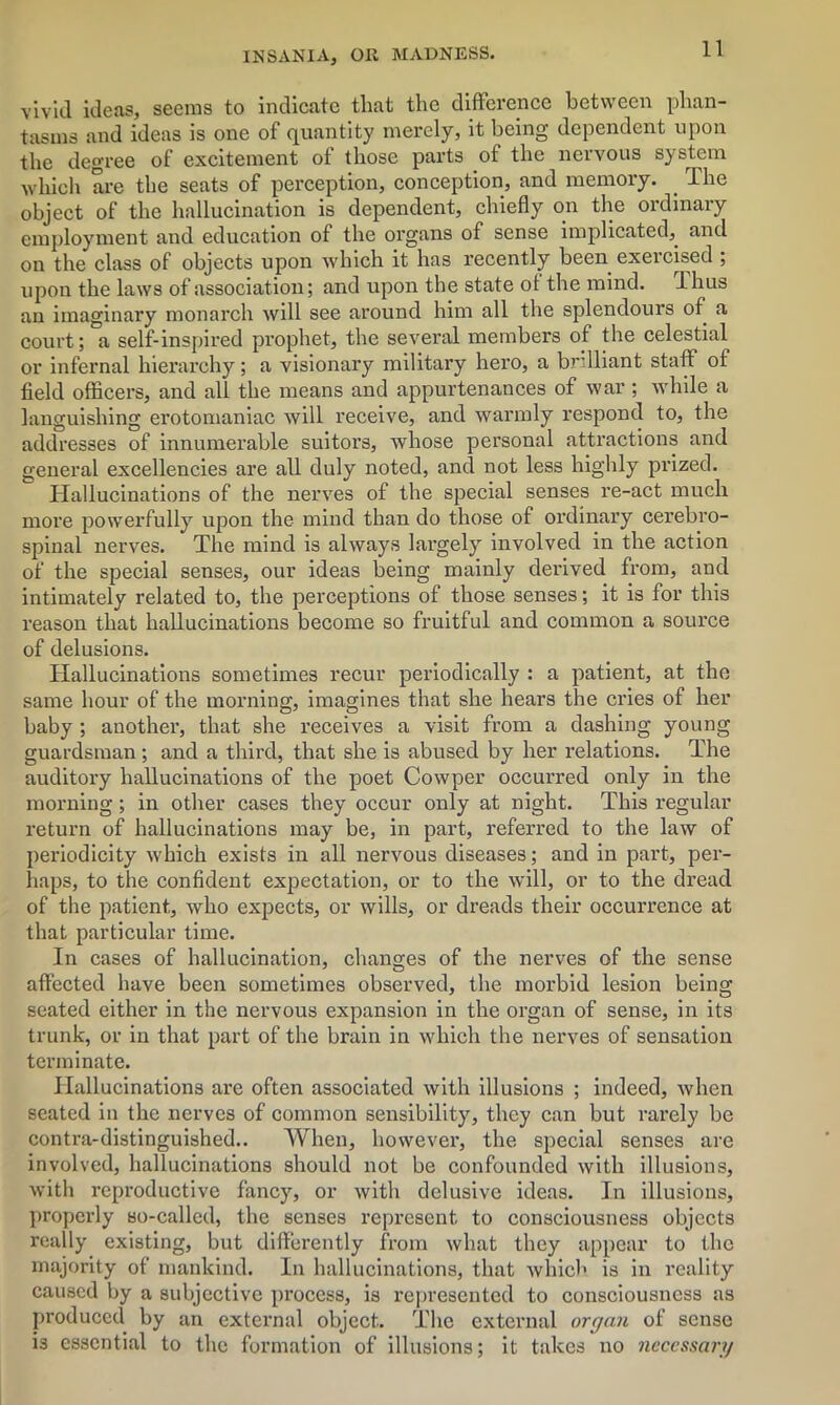 vivid ideas, seems to indicate that the difference between phan- tasms and ideas is one of quantity merely, it being dependent upon the degree of excitement of those parts of the nervous system which are the seats of perception, conception, and memory. . Ihe object of the hallucination is dependent, chiefly on the ordinary employment and education of the organs of sense implicated, and on the class of objects upon which it has recently been exercised ; upon the laws of association; and upon the state of the mind. Ihus an imaginary monarch will see around him all the splendours of a court; a self-inspired prophet, the several members of the celestial or infernal hierarchy; a visionary military hero, a brilliant staff of field officers, and all the means and appurtenances of war ; while a languishing erotomaniac will receive, and warmly respond to, the addresses of innumerable suitors, whose personal attractions and general excellencies are all duly noted, and not less highly prized. Hallucinations of the nerves of the special senses re-act much more powerfully upon the mind than do those of ordinary cerebro- spinal nerves. The mind is always largely involved in the action of the special senses, our ideas being mainly derived from, and intimately related to, the perceptions of those senses; it is for this reason that hallucinations become so fruitful and common a source of delusions. Hallucinations sometimes recur periodically : a patient, at the same hour of the morning, imagines that she hears the cries of her baby ; another, that she receives a visit from a dashing young guardsman ; and a third, that she is abused by her relations. The auditory hallucinations of the poet Cowper occurred only in the morning; in other cases they occur only at night. This regular return of hallucinations may be, in part, referred to the law of periodicity which exists in all nervous diseases; and in part, per- haps, to the confident expectation, or to the will, or to the dread of the patient, who expects, or wills, or dreads their occurrence at that particular time. In cases of hallucination, changes of the nerves of the sense affected have been sometimes observed, the morbid lesion being seated either in the nervous expansion in the organ of sense, in its trunk, or in that part of the brain in which the nerves of sensation terminate. Hallucinations are often associated with illusions ; indeed, when seated in the nerves of common sensibility, they can but rarely be contra-distinguished.. When, however, the special senses are involved, hallucinations should not be confounded with illusions, with reproductive fancy, or with delusive ideas. In illusions, properly so-called, the senses represent to consciousness objects really existing, but differently from what they appear to the majority of mankind. In hallucinations, that which is in reality caused by a subjective process, is represented to consciousness as produced by an external object. The external organ of sense is essential to the formation of illusions; it takes no necessary