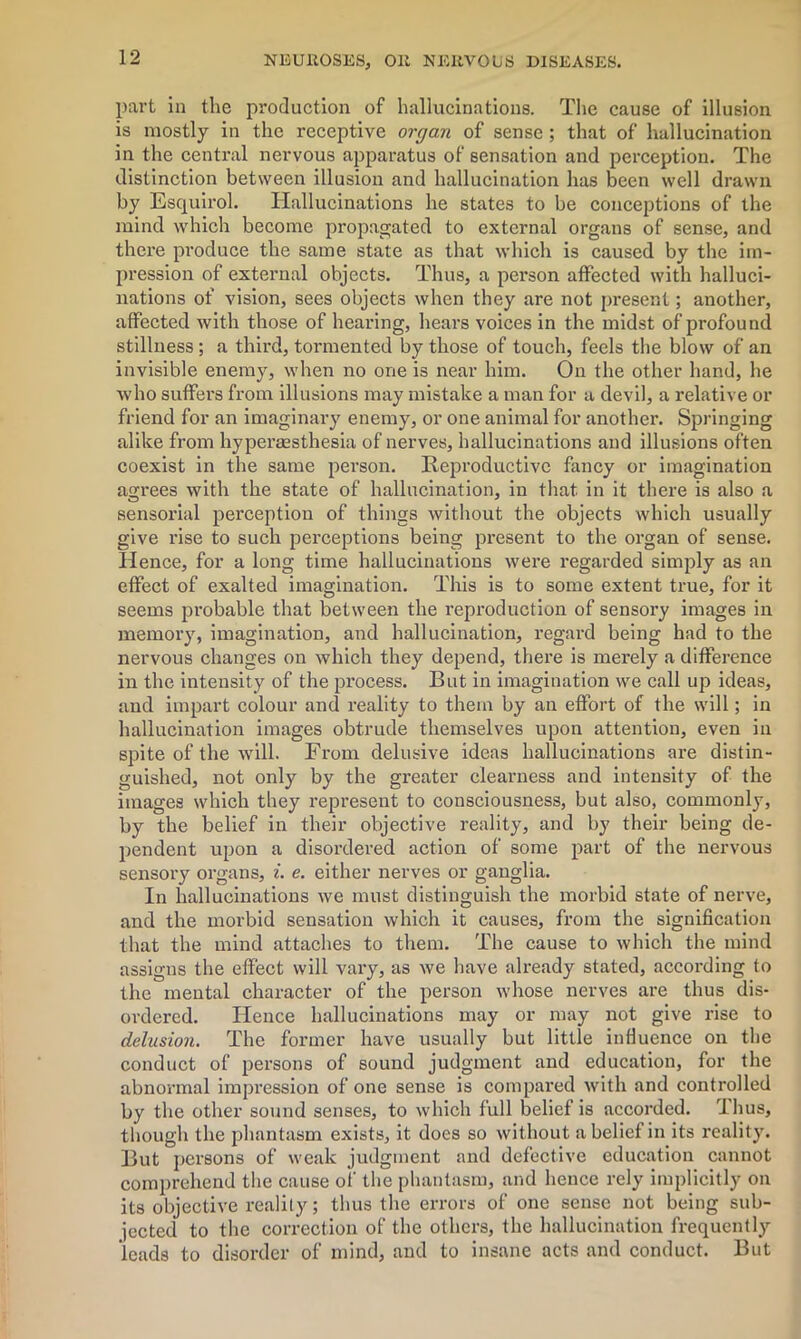 part in the production of hallucinations. The cause of illusion is mostly in the receptive organ of sense ; that of hallucination in the central nervous apparatus of sensation and perception. The distinction between illusion and hallucination has been well drawn by Esquirol. Hallucinations he states to be conceptions of the mind which become propagated to external organs of sense, and there produce the same state as that which is caused by the im- pression of external objects. Thus, a person affected with halluci- nations of vision, sees objects when they are not present; another, affected with those of hearing, hears voices in the midst of profound stillness ; a third, tormented by those of touch, feels the blow of an invisible enemy, when no one is near him. On the other hand, he who suffers from illusions may mistake a man for a devil, a relative or friend for an imaginary enemy, or one animal for another. Springing alike from hyperassthesia of nerves, hallucinations and illusions often coexist in the same person. Reproductive fancy or imagination agrees with the state of hallucination, in that in it there is also a sensorial perception of things without the objects which usually give rise to such perceptions being present to the organ of sense. Hence, for a long time hallucinations were regarded simply as an effect of exalted imagination. This is to some extent true, for it seems probable that between the reproduction of sensory images in memory, imagination, and hallucination, regard being had to the nervous changes on which they depend, there is merely a difference in the intensity of the process. But in imagination we call up ideas, and impart colour and reality to them by an effort of the will; in hallucination images obtrude themselves upon attention, even in spite of the will. From delusive ideas hallucinations are distin- guished, not only by the greater clearness and intensity of the images which they represent to consciousness, but also, commonly, by the belief in their objective reality, and by their being de- pendent upon a disordered action of some part of the nervous sensory organs, i. e. either nerves or ganglia. In hallucinations we must distinguish the morbid state of nerve, and the morbid sensation which it causes, from the signification that the mind attaches to them. The cause to which the mind assigns the effect will vary, as we have already stated, according to the mental character of the person whose nerves are thus dis- ordered. Hence hallucinations may or may not give rise to delusion. The former have usually but little influence on the conduct of persons of sound judgment and education, for the abnormal impression of one sense is compared with and controlled by the other sound senses, to which full belief is accorded. Thus, though the phantasm exists, it does so without a belief in its reality. But persons of weak judgment and defective education cannot comprehend the cause of the phantasm, and hence rely implicitly on its objective reality; thus the errors of one sense not being sub- jected to the correction of the others, the hallucination frequently leads to disorder of mind, and to insane acts and conduct. But