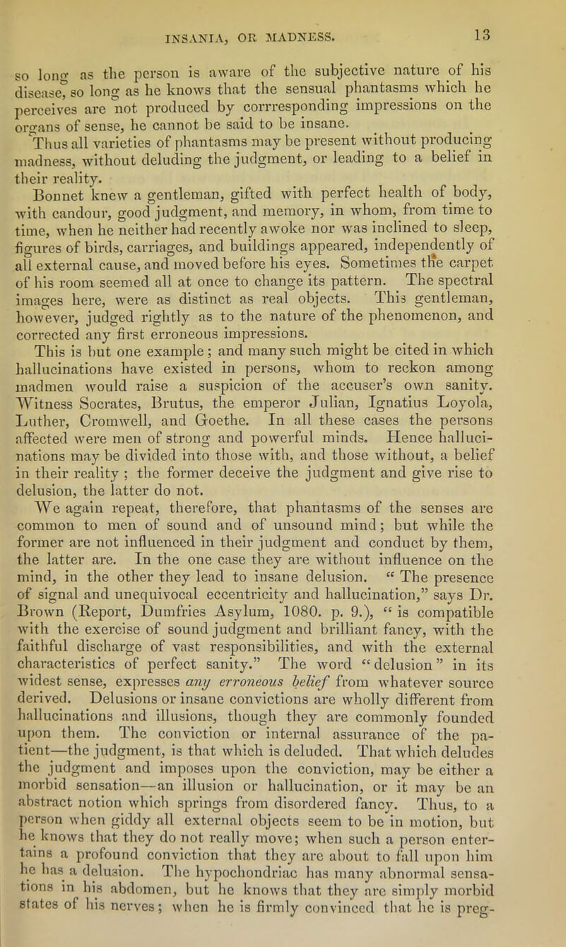 so Ion*1- as the person Is aware ot the subjective nature of his disease, so long as he knows that the sensual phantasms which he perceives are not produced by corresponding impressions on the organs of sense, he cannot be said to be insane. 'Thus all varieties of phantasms may be present without producing madness, without deluding the judgment, or leading to a belief in their reality. Bonnet knew a gentleman, gifted with perfect health of body, with candour, good judgment, and memory, in whom, from time to time, when he neither had recently awoke nor was inclined to sleep, figures of birds, carriages, and buildings appeared, independently of all external cause, and moved before his eyes. Sometimes tlie carpet of his room seemed all at once to change its pattern. The spectral images here, were as distinct as real objects. This gentleman, however, judged rightly as to the nature of the phenomenon, and corrected any first erroneous impressions. This is hut one example ; and many such might be cited in which hallucinations have existed in persons, whom to reckon among madmen would raise a suspicion of the accuser’s own sanity. Witness Socrates, Brutus, the emperor Julian, Ignatius Loyola, Luther, Cromwell, and Goethe. In all these cases the persons affected were men of strong and powerful minds. Hence halluci- nations may be divided into those with, and those without, a belief in their reality ; the former deceive the judgment and give rise to delusion, the latter do not. We again repeat, therefore, that phantasms of the senses are common to men of sound and of unsound mind; but while the former are not influenced in their judgment and conduct by them, the latter are. In the one case they are without influence on the mind, in the other they lead to insane delusion. “ The presence of signal and unequivocal eccentricity and hallucination,” says Dr. Brown (Report, Dumfries Asylum, 1080. p. 9.), “ is compatible with the exercise of sound judgment and brilliant fancy, with the faithful discharge of vast responsibilities, and with the external characteristics of perfect sanity.” The word “ delusion ” in its widest sense, expresses any erroneous belief from whatever source derived. Delusions or insane convictions are wholly different from hallucinations and illusions, though they are commonly founded upon them. The conviction or internal assurance of the pa- tient—the judgment, is that which is deluded. That Avhich deludes the judgment and imposes upon the conviction, may be either a morbid sensation—an illusion or hallucination, or it may be an abstract notion which springs from disordered fancy. Thus, to a person when giddy all external objects seem to be in motion, but he knows that they do not really move; when such a person enter- tains a profound conviction that they are about to fall upon him he has a delusion. The hypochondriac has many abnormal sensa- tions in his abdomen, but he knows that they are simply morbid states of his nerves; when he is firmly convinced that he is preg-