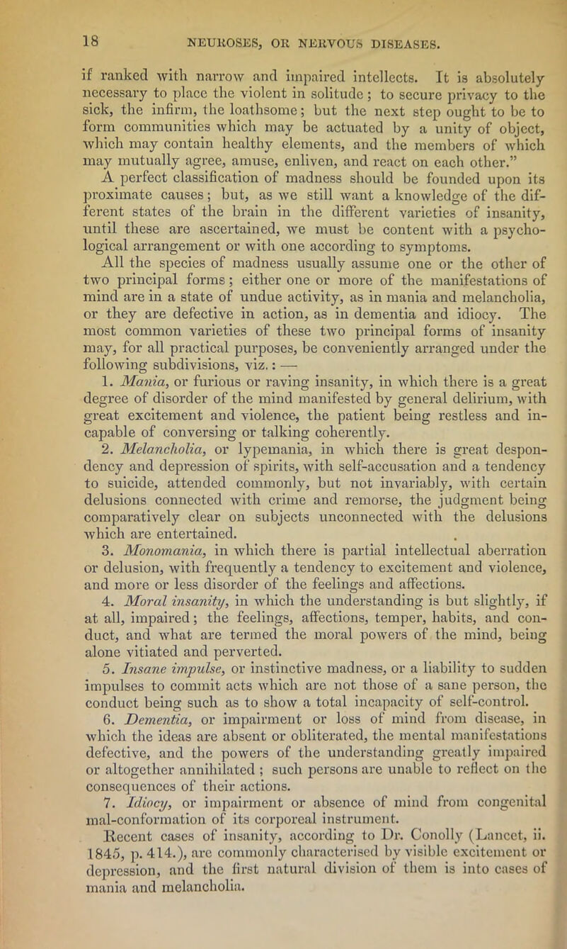 if ranked with narrow and impaired intellects. It is absolutely necessary to place the violent in solitude; to secure privacy to the sick, the infirm, the loathsome; but the next step ought to be to form communities which may be actuated by a unity of object, which may contain healthy elements, and the members of which may mutually agree, amuse, enliven, and react on each other.” A perfect classification of madness should be founded upon its proximate causes; but, as we still want a knowledge of the dif- ferent states of the brain in the different varieties of insanity, until these are ascertained, we must be content with a psycho- logical arrangement or with one according to symptoms. All the species of madness usually assume one or the other of two principal forms; either one or more of the manifestations of mind are in a state of undue activity, as in mania and melancholia, or they are defective in action, as in dementia and idiocy. The most common varieties of these two principal forms of insanity may, for all practical purposes, be conveniently arranged under the following subdivisions, viz.: — 1. Mania, or furious or raving insanity, in which there is a great degree of disorder of the mind manifested by general delirium, with great excitement and violence, the patient being restless and in- capable of conversing or talking coherently. 2. Melancholia, or lypemania, in which there is great despon- dency and depression of spirits, with self-accusation and a tendency to suicide, attended commonly, but not invariably, with certain delusions connected with crime and remorse, the judgment being comparatively clear on subjects unconnected with the delusions which are entertained. 3. Monomania, in which there is partial intellectual aberration or delusion, with frequently a tendency to excitement and violence, and more or less disorder of the feelings and affections. 4. Moral insanity, in which the understanding is but slightly, if at all, impaired; the feelings, affections, temper, habits, and con- duct, and what are termed the moral powers of the mind, being alone vitiated and perverted. 5. Insane impulse, or instinctive madness, or a liability to sudden impulses to commit acts which are not those of a sane person, the conduct being such as to show a total incapacity of self-control. 6. Dementia, or impairment or loss of mind from disease, in which the ideas are absent or obliterated, the mental manifestations defective, and the powers of the understanding greatly impaired or altogether annihilated ; such persons are unable to reflect on the consequences of their actions. 7. Idiocy, or impairment or absence of mind from congenital mal-conformation of its corporeal instrument. Recent cases of insanity, according to Dr. Conolly (Lancet, ii. 1845, p. 414.), arc commonly characterised by visible excitement or depression, and the first natural division of them is into cases of mania and melancholia.