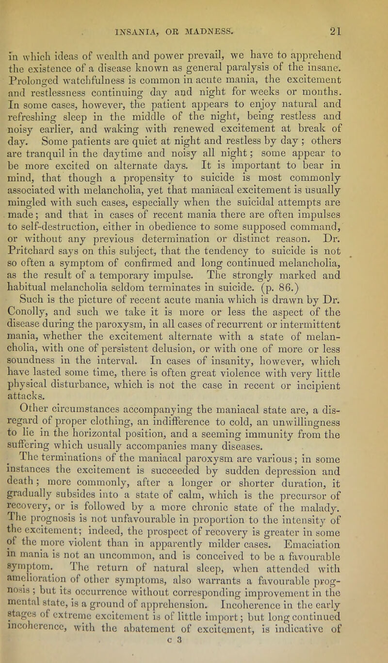 In which ideas of wealth and power prevail, we have to apprehend the existence of a disease known as general paralysis of the insane. Prolonged watchfulness is common in acute mania, the excitement and restlessness continuing day and night for weeks or months. In some cases, however, the patient appears to enjoy natural and refreshing sleep in the middle of the night, being restless and noisy earlier, and waking with renewed excitement at break of day. Some patients are quiet at night and restless by day ; others are tranquil in the daytime and noisy all night; some appear to be more excited on alternate days. It is important to bear in mind, that though a propensity to suicide is most commonly associated with melancholia, yet that maniacal excitement is usually mingled with such cases, especially when the suicidal attempts are made; and that in cases of recent mania there are often impulses to self-destruction, either in obedience to some supposed command, or without any previous determination or distinct reason. Dr. Pritchard says on this subject, that the tendency to suicide is not so often a symptom of confirmed and long continued melancholia, as the result of a temporary impulse. The strongly marked and habitual melancholia seldom terminates in suicide, (p. 86.) Such is the picture of recent acute mania which is drawn by Dr. Conolly, and such we take it is more or less the aspect of the disease during the paroxysm, in all cases of recurrent or intermittent mania, whether the excitement alternate with a state of melan- cholia, with one of persistent delusion, or with one of more or less soundness in the interval. In cases of insanity, however, which have lasted some time, there is often great violence with very little physical disturbance, which is not the case in recent or incipient attacks. Other circumstances accompanying the maniacal state are, a dis- regard of proper clothing, an indifference to cold, an unwillingness to lie in the horizontal position, and a seeming immunity from the suffering which usually accompanies many diseases. The terminations of the maniacal paroxysm are various ; in some instances the excitement is succeeded by sudden depression and death; more commonly, after a longer or shorter duration, it gradually subsides into a state of calm, which is the precursor of recovery, or is followed by a more chronic state of the malady. The prognosis is not unfavourable in proportion to the intensity of the excitement; indeed, the prospect of recovery is greater in some of the more violent than in apparently milder cases. Emaciation in mania is not an uncommon, and is conceived to be a favourable symptom. I he return of natural sleep, when attended with amelioration of other symptoms, also warrants a favourable prog- nosis ; but its occurrence without corresponding improvement in the mental state, is a ground of apprehension. Incoherence in the early stages of extreme excitement is of little import; but long continued incoherence, with the abatement of excitement, is indicative of