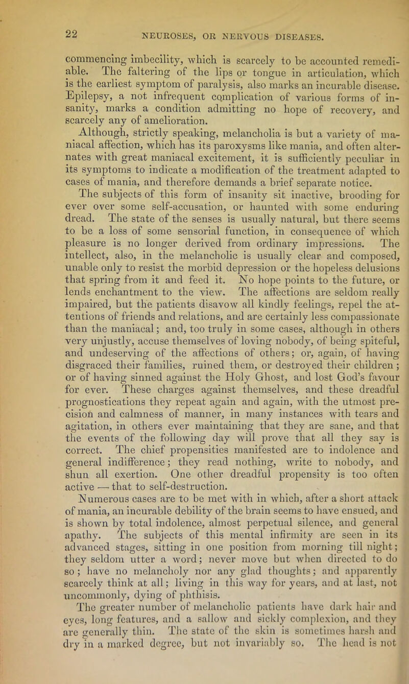 commencing imbecility, which is scarcely to be accounted remedi- able. The faltering of the lips or tongue in articulation, which is the earliest symptom of paralysis, also marks an incurable disease. Epilepsy, a not infrequent cqmplication of various forms of in- sanity, marks a condition admitting no hope of recovery, and scarcely any of amelioration. Although, strictly speaking, melancholia is but a variety of ma- niacal affection, which has its paroxysms like mania, and often alter- nates with great maniacal excitement, it is sufficiently peculiar in its symptoms to indicate a modification of the treatment adapted to cases of mania, and therefore demands a brief separate notice. The subjects of this form of insanity sit inactive, brooding for ever over some self-accusation, or haunted with some enduring dread. The state of the senses is usually natural, but there seems to be a loss of some sensorial function, in consequence of which pleasure is no longer derived from ordinary impi'essions. The intellect, also, in the melancholic is usually clear and composed, unable only to resist the morbid depression or the hopeless delusions that spring from it and feed it. No hope points to the future, or lends enchantment to the view. The affections are seldom really impaired, but the patients disavow all kindly feelings, repel the at- tentions of friends and relations, and are certainly less compassionate than the maniacal; and, too truly in some cases, although in others very unjustly, accuse themselves of loving nobody, of being spiteful, and undeserving of the affections of others; or, again, of having disgraced their families, ruined them, or destroyed their children; or of having sinned against the Holy Ghost, and lost God’s favour for ever. These charges against themselves, and these dreadful prognostications they repeat again and again, with the utmost pre- cision and calmness of manner, in many instances with tears and agitation, in others ever maintaining that they are sane, and that the events of the following day will prove that all they say is correct. The chief propensities manifested are to indolence and general indifference; they read nothing, write to nobody, and shun all exertion. One other dreadful propensity is too often active — that to self-destruction. Numerous cases are to be met with in which, after a short attack of mania, an incurable debility of the brain seems to have ensued, and is shown by total indolence, almost perpetual silence, and general apathy. The subjects of this mental infirmity arc seen in its advanced stages, sitting in one position from morning till night; they seldom utter a word; never move but when directed to do so ; have no melancholy nor any glad thoughts; and apparently scarcely think at all; living in this way for years, and at last, not uncommonly, dying of phthisis. The greater number of melancholic patients have dark hair and eyes, long features, and a sallow and sickly complexion, and they are generally thin. The state of the skin is sometimes harsh and dry in a marked degree, but not invariably so. The head is not