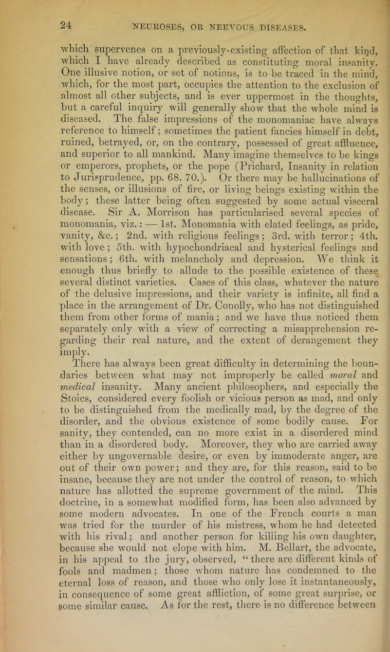 which supervenes on a previously-existing affection of that kind, which I have already described as constituting moral insanity. One illusive notion, or set of notions, is to be traced in the mind, which, for the most part, occupies the attention to the exclusion of almost all other subjects, and is ever uppermost in the thoughts, but a careful inquiry will generally show that the whole mind is diseased. The false impressions of the monomaniac have always reference to himself; sometimes the patient fancies himself in debt, ruined, betrayed, or, on the contrary, possessed of great affluence, and superior to all mankind. Many imagine themselves to be kings or emperors, prophets, or the pope (Prichard, Insanity in relation to Jurisprudence, pp. 68. 70.). Or there may be hallucinations of the senses, or illusions of fire, or living beings existing within the body; these latter being often suggested by some actual visceral disease. Sir A. Morrison has particularised several species of monomania, viz.: — 1st. Monomania with elated feelings, as pride, vanity, &c.; 2nd. with religious feelings; 3rd. with terror; 4th. with love ; 5th. with hypochondriacal and hysterical feelings and sensations; 6th. with melancholy and depression. We think it enough thus briefly to allude to the possible existence of these several distinct varieties. Cases of this class, whatever the nature of the delusive impressions, and their variety is infinite, all find a place in the arrangement of Dr. Conolly, who has not distinguished them from other forms of mania; and we have thus noticed them separately only with a view of correcting a misapprehension re- garding their real nature, and the extent of derangement they imply. There has always been great difficulty in determining the boun- daries between what may not improperly be called moral and medical insanity. Many ancient philosophers, and especially the Stoics, considered every foolish or vicious person as mad, and only to be distinguished from the medically mad, by the degree of the disorder, and the obvious existence of some bodily cause. For sanity, they contended, can no more exist in a disordered mind than in a disordered body. Moreover, they who are carried away either by ungovernable desire, or even by immoderate anger, are out of their own power; and they are, for this reason, said to be insane, because they are not under the control of reason, to which nature has allotted the supreme government of the mind. This doctrine, in a somewhat modified form, has been also advanced by some modern advocates. In one of the French courts a man was tried for the murder of his mistress, whom he had detected with his rival; and another person for killing his own daughter, because she would not elope with him. M. Bcllart, the advocate, in his appeal to the jury, observed, “there are different kinds of fools and madmen; those whom nature has condemned to the eternal loss of reason, and those who only lose it instantaneously, in consequence of some great affliction, of some great surprise, or some similar cause. As for the rest, there is no difference between