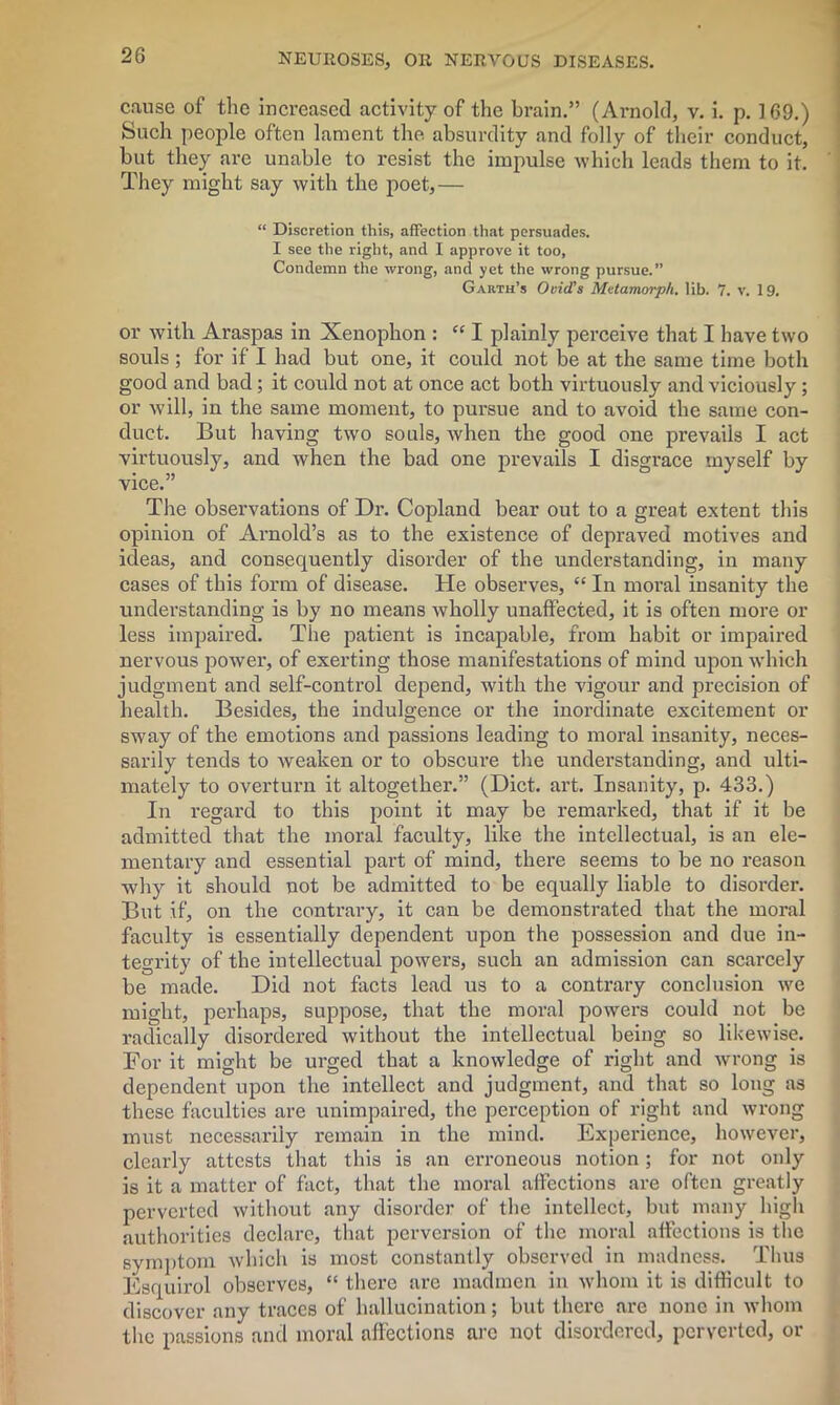 cause of the increased activity of the brain.” (Arnold, v. i. p. 169.) Such people often lament the absurdity and folly of their conduct, but they are unable to resist the impulse which leads them to it. They might say with the poet,— “ Discretion this, affection that persuades. I see the right, and I approve it too, Condemn the wrong, and yet the wrong pursue.” Garth’s Ovid's Metamorph. lib. 7. v. 19. or with Araspas in Xenophon : “ I plainly perceive that I have two souls ; for if I had but one, it could not be at the same time both good and bad; it could not at once act both virtuously and viciously; or will, in the same moment, to pursue and to avoid the same con- duct. But having two souls, when the good one prevails I act virtuously, and when the bad one prevails I disgrace myself by vice.” The observations of Dr. Copland bear out to a great extent this opinion of Arnold’s as to the existence of depraved motives and ideas, and consequently disorder of the understanding, in many cases of this form of disease. He observes, “ In moral insanity the understanding is by no means wholly unaffected, it is often more or less impaired. The patient is incapable, from habit or impaired nervous power, of exerting those manifestations of mind upon which judgment and self-control depend, with the vigour and precision of health. Besides, the indulgence or the inordinate excitement or sway of the emotions and passions leading to moral insanity, neces- sarily tends to weaken or to obscure the understanding, and ulti- mately to overturn it altogether.” (Diet. art. Insanity, p. 433.) In regard to this point it may be remarked, that if it be admitted that the moral faculty, like the intellectual, is an ele- mentary and essential part of mind, there seems to be no reason why it should not be admitted to be equally liable to disorder. But if, on the contrary, it can be demonstrated that the moral faculty is essentially dependent upon the possession and due in- tegrity of the intellectual powers, such an admission can scarcely be made. Did not facts lead us to a contrary conclusion we might, perhaps, suppose, that the moral powers could not be radically disordered without the intellectual being so likewise. For it might be urged that a knowledge of right and wrong is dependent upon the intellect and judgment, and that so long as these faculties are unimpaired, the perception of right and wrong must necessarily remain in the mind. Experience, however, clearly attests that this is an erroneous notion; for not only is it a matter of fact, that the moral affections are often greatly perverted without any disorder of the intellect, but many high authorities declare, that perversion of the moral affections is the symptom which is most constantly observed in madness. Thus Esquirol observes, “ there are madmen in whom it is difficult to discover any traces of hallucination; but there are none in whom the passions and moral affections arc not disordered, perverted, or