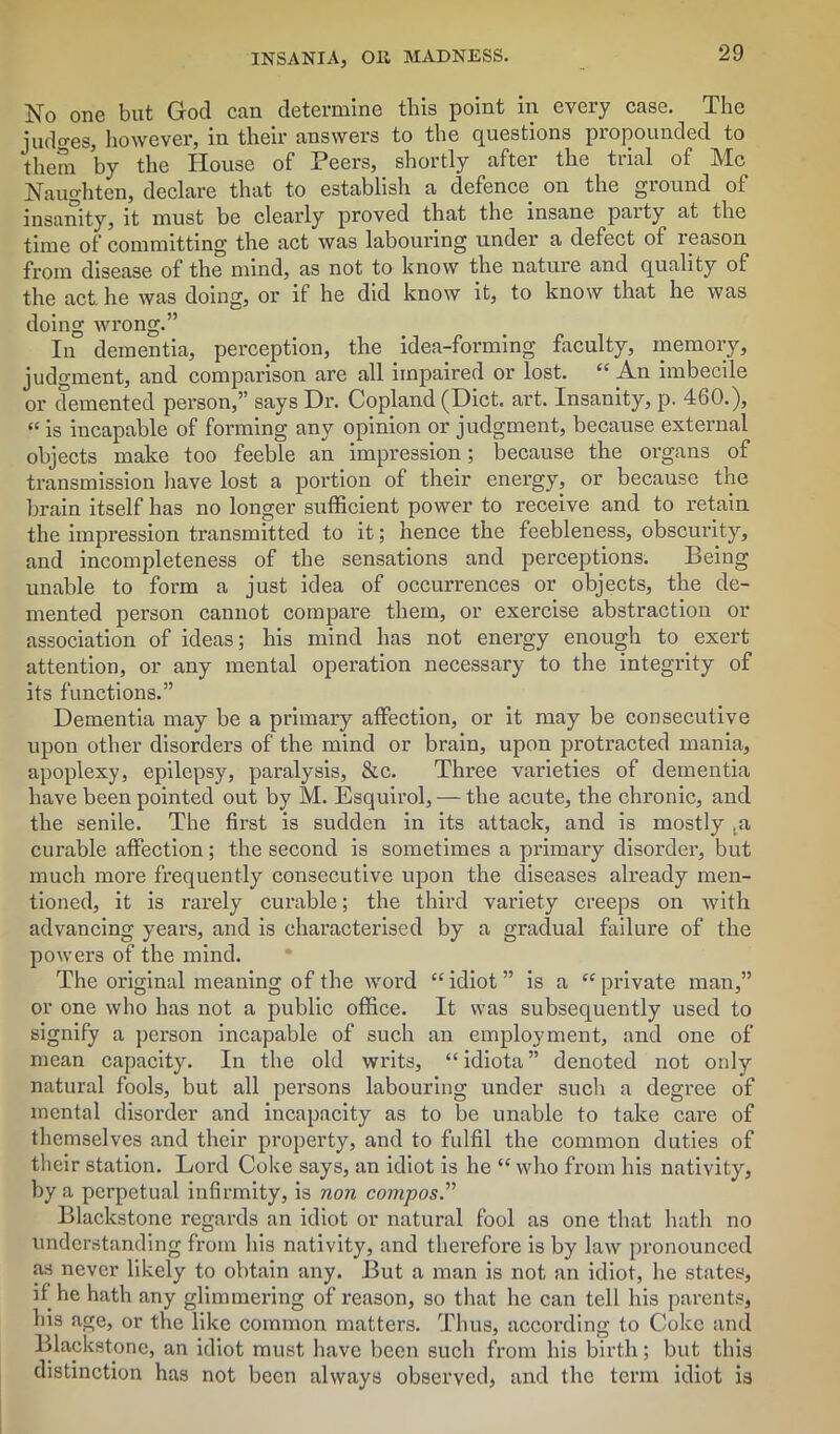 No one but God can determine this point in every case. The lodges, however, in their answers to the questions propounded to them by the House of Peers, shortly after the trial of Me Naughtcn, declare that to establish a defence on the ground of insanity, it must be clearly proved that the insane paity at the time of committing the act was labouring under a defect of reason from disease of the mind, as not to know the nature and quality of the act. he was doing, or it he did know it, to know that he was doing wrong.” In dementia, perception, the idea-forming faculty, memory, judgment, and comparison are all impaired or lost. “ An imbecile or demented person,” says Dr. Copland (Diet. art. Insanity, p. 460.), “ is incapable of forming any opinion or judgment, because external objects make too feeble an impression; because the organs of transmission have lost a portion of their energy, or because the brain itself has no longer sufficient power to receive and to retain the impression transmitted to it; hence the feebleness, obscurity, and incompleteness of the sensations and perceptions. Being unable to form a just idea of occurrences or objects, the de- mented person cannot compare them, or exercise abstraction or association of ideas; his mind has not energy enough to exert attention, or any mental operation necessary to the integrity of its functions.” Dementia may be a primary affection, or it may be consecutive upon other disorders of the mind or brain, upon protracted mania, apoplexy, epilepsy, paralysis, &c. Three varieties of dementia have been pointed out by M. Esquirol, — the acute, the chronic, and the senile. The first is sudden in its attack, and is mostly ,a curable affection; the second is sometimes a primary disorder, but much more frequently consecutive upon the diseases already men- tioned, it is rarely curable; the third variety creeps on Avith advancing years, and is characterised by a gradual failure of the powers of the mind. The original meaning of the Avord “ idiot ” is a “ private man,” or one who has not a public office. It was subsequently used to signify a person incapable of such an employment, and one of mean capacity. In the old writs, “idiota” denoted not only natural fools, but all persons labouring under such a degree of mental disorder and incapacity as to be unable to take care of themselves and their property, and to fulfil the common duties of their station. Lord Coke says, an idiot is he “who from his nativity, by a perpetual infirmity, is non compos.” Blackstone regards an idiot or natural fool as one that hath no understanding from his nativity, and therefore is by law pronounced as never likely to obtain any. But a man is not an idiot, he states, if he hath any glimmering of reason, so that he can tell his parents, Ins age, or the like common matters. Thus, according to Coke and Blackstone, an idiot must have been such from his birth; but this distinction has not been always observed, and the term idiot is