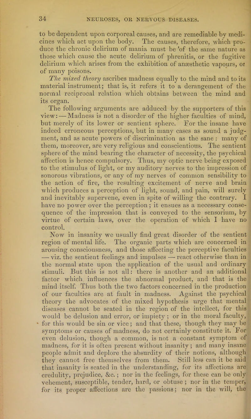 to be dependent upon corporeal causes, and are i-emediable by medi- cines which act upon the body. The causes, therefore, which pro- duce the chronic delirium of mania must be 'of the same nature as those which cause the acute delirium of phrenitis, or the fugitive delirium which arises from the exhibition of anaesthetic vapours, oi of many poisons. The mixed theory ascribes madness equally to the mind and to its material instrument; that is, it refers it to a derangement of the normal reciprocal relation which obtains between the mind and its organ. The following arguments are adduced by the supporters of this view: — Madness is not a disorder of the higher faculties of mind, but merely of its lower or sentient sphere. For the insane have indeed erroneous perceptions, but in many cases as sound a judg- ment, and as acute powers of discrimination as the sane : many of them, moreover, are very religious and conscientious. The sentient sphere of the mind bearing the character of necessity, the psychical affection is hence compulsory. Thus, my optic nerve being exposed to the stimulus of light, or my auditory nerves to the impression of sonorous vibrations, or any of my nerves of common sensibility to the action of fire, the resulting excitement of nerve and brain which produces a perception of light, sound, and pain, will surely and inevitably supervene, even in spite of willing the contrary. I have no power over the perception; it ensues as a necessary conse- quence of the impression that is conveyed to the sensorium, by virtue of certain law6, over the operation of which I have no control. Now in insanity we usually find great disorder of the sentient region of mental life. The organic parts which are concerned in arousing consciousness, and those affecting the perceptive faculties — viz. the sentient feelings and impulses — react otherwise than in the normal state upon the application of the usual and ordinary stimuli. But this is not all: there is another and an additional factor which influences the abnormal product, and that is the mind itself. Thus both the two factors concerned in the production of our faculties are at fault in madness. Against the psychical theory the advocates of the mixed hypothesis urge that mental diseases cannot be seated in the region of the intellect, for this would be delusion and error, or impiety ; or in the moral faculty, • for this would be sin or vice; and that these, though they may be symptoms or causes of madness, do not certainly constitute it. For even delusion, though a common, is not a constant symptom of madness, for it is often present without insanity; and many insane people admit and deplore the absurdity of their notions, although they cannot free themselves from them. Still less can it be said that insanity is seated in the understanding, for its affections are credulity, prejudice, &c.; nor in the feelings, for these can be only vehement, susceptible, tender, hard, or obtuse ; nor in the temper, for its proper affections are the passions; nor in the will, the