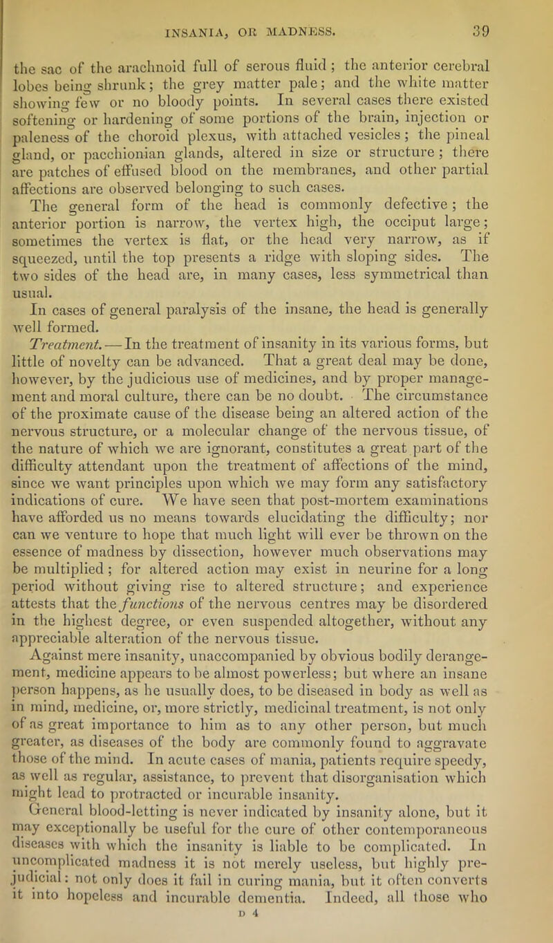 the sac of the arachnoid full of serous fluid ; the anterior cerebral lobes being shrunk; the grey matter pale; and the white matter showing few or no bloody points. In several cases there existed softening or hardening of some portions of the brain, injection or palenessof the choroid plexus, with attached vesicles; the pineal gland, or pacchionian glands, altered in size or structure; there are patches of effused blood on the membranes, and other partial affections are observed belonging to such cases. The general form of the head is commonly defective; the anterior portion is narrow, the vertex high, the occiput large; sometimes the vertex is flat, or the head very narrow, as if squeezed, until the top presents a ridge with sloping sides. The two sides of the head are, in many cases, less symmetrical than usual. In cases of general paralysis of the insane, the head is generally well formed. Treatment. — In the treatment of insanity in its various forms, but little of novelty can be advanced. That a great deal may be done, however, by the judicious use of medicines, and by proper manage- ment and moral culture, there can be no doubt. The circumstance of the proximate cause of the disease being an altered action of the nervous structure, or a molecular change of the nervous tissue, of the nature of which we are ignorant, constitutes a great part of the difficulty attendant upon the treatment of affections of the mind, since we want principles upon which we may form any satisfactory indications of cure. We have seen that post-mortem examinations have afforded us no means towards elucidating the difficulty; nor can we venture to hope that much light will ever be thrown on the essence of madness by dissection, however much observations may be multiplied ; for altered action may exist in neurine for a long period without giving rise to altered structure; and experience attests that thq functions of the nervous centres may be disordered in the highest degree, or even suspended altogether, without any Appreciable alteration of the nervous tissue. Against mere insanity, unaccompanied by obvious bodily derange- ment, medicine appears to be almost powerless; but where an insane person happens, as he usually does, to be diseased in body as well as in mind, medicine, or, more strictly, medicinal treatment, is not only of as great importance to him as to any other person, but much greater, as diseases of the body are commonly found to aggravate those of the mind. In acute cases of mania, patients require speedy, as well as regular, assistance, to prevent that disorganisation which might lead to protracted or incurable insanity. General blood-letting is never indicated by insanity alone, but it may exceptionally be useful for the cure of other contemporaneous diseases with which the insanity is liable to be complicated. In uncomplicated madness it is not merely useless, but highly pre- judicial: not only does it fail in curing mania, but it often converts it into hopeless and incurable dementia. Indeed, all those who