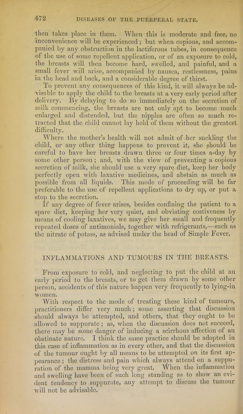 then takes place in them. When this is moderate and free, no inconvenience will be experienced ; but when copious, and accom- panied by any obstruction in the lactiferous tubes, in consequence of the use of some repellent application, or of an exposure to cold, the breasts will then become hard, swelled, and painful, and a small fever will arise, accompanied by nausea, restlessness, pains in the head and back, and a considerable degree of thirst. To prevent any consequences of this kind, it will always be ad- visable to apply the child to the breasts at a very early period after delivery. By delaying to do so immediately on the secretion of milk commencing, the breasts are not only apt to become much enlarged and distended, but the nipples are often so much re- tracted that the child cannot lay hold of them without the greatest difficulty. Where the mother’s health will not admit of her suckling the child, or any other thing happens to prevent it, she should be careful to have her breasts drawn three or four times a-day by some other person ; and, with the view of preventing a copious secretion of milk, she should use a very spare diet, keep her body perfectly open with laxative medicines, and abstain as much as possible from all liquids. This mode of proceeding will be far preferable to the use of repellent applications to dry up, or put a stop to the secretion. If any degree of fever arises, besides confining the patient to a spare diet, keeping her vei’y quiet, and obviating costiveness by means of cooling laxatives, we may give her small and frequently repeated doses of antimonials, together with refrigerants,—such as the nitrate of potass, as advised under the head of Simple Fever. INFLAMMATIONS AND TUMOURS IN THE BREASTS. From exposure to cold, and neglecting to put the child at an early period to the breasts, or to get them drawn by some other person, accidents of this nature happen very frequently to lying-in women. With l-espect to the mode of treating these kind of tumours, practitioners differ very much; some asserting that discussion should always be attempted, and others, that they ought to be allowed to suppurate; as, when the discussion does not succeed, there may be some danger of inducing a scirrhous affection of an obstinate nature. I think the same practice should be adopted in this case of inflammation as in every other, and that the discussion of the tumour ought by all means to be attempted on its first ap- pearance ; the distress and pain which always attend on a suppu- ration of the mamma being very great. When the inflammation and swelling have been of such long standing as to show an evi- dent tendency to suppurate, any attempt to discuss the tumour will not be advisable.