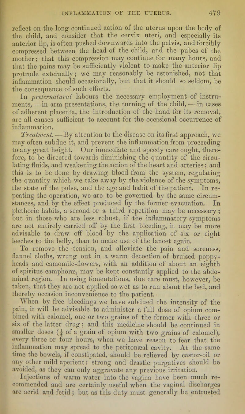 reflect on the long continued action of the uterus upon the body of the child, and consider that the cervix uteri, and especially its anterior lip, is often pushed downwards into the pelvis, and forcibly compressed between the head of the child, and the pubes of the mother; that this compression may continue for many hours, and that the pains may be sufficiently violent to make the anterior lip protrude externally; we may reasonably be astonished, not that inflammation should occasionally, but that it should so seldom, be the consequence of such efforts. In preternatural labours the necessary employment of instru- ments,— in arm presentations, the turning of the child, — in cases of adherent placenta, the introduction of the hand for its removal, are all causes sufficient to account for the occasional occurrence of I inflammation. Treatment. — By attention to the disease on its first approach, we may often subdue it, and prevent the inflammation from proceeding to any great height. Our immediate and speedy care ought, there- fore, to be directed towards diminishing the quantity of the circu- lating fluids, and weakening the action of the heart and arteries ; and this is to be done by drawing blood from the system, regulating the quantity which we take away by the violence of the symptoms, the state of the pulse, and the age and habit of the patient. In re- peating the operation, we are to be governed by the same circum- stances, and by the effect produced by the former evacuation. In plethoric habits, a second or a third repetition may be necessary; but in those who are less robust, if the inflammatory symptoms are not entirely carried off by the first bleeding, it may be more advisable to draw off blood by the application of six or eight leeches to the belly, than to make use of the lancet again. To remove the tension, and alleviate the pain and soreness, flannel cloths, wrung out in a warm decoction of bruised poppy- heads and camomile-flowers, -with an addition of about an eighth of spiritus camphone, may be kept constantly applied to the abdo- minal region. In using fomentations, due care must, however, be taken, that they are not applied so wet as to run about the bed, and thereby occasion inconvenience to the patient. When by free bleedings we have subdued the intensity of the pain, it will be advisable to administer a full dose of opium com- bined with calomel, one or two grains of the former with three or six of the latter drug ; and this medicine should be continued in smaller doses (£ of a grain of opium with two grains of calomel), every three or four hours, when we have reason to fear that the inflammation may spread to the peritonasal cavity. At the same time the bowels, if constipated, should be relieved by castor-oil or any other mild aperient: strong and drastic purgatives should be avoided, as they can only aggravate any previous irritation. Injections of warm water into the vagina have been much re- commended and arc certainly useful when the vaginal discharges arc acrid and fetid ; but as this duty must generally be entrusted