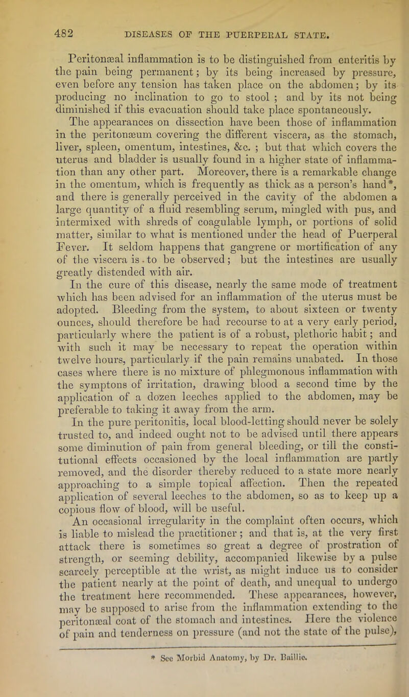 Peritoneal inflammation is to be distinguished from enteritis by the pain being permanent; by its being increased by pressure, even before any tension has taken place on the abdomen; by its producing no inclination to go to stool ; and by its not being diminished if this evacuation should take place spontaneously. The appearances on dissection have been those of inflammation in the peritonaeum covering the different viscera, as the stomach, liver, spleen, omentum, intestines, &c. ; but that which covers the uterus and bladder is usually found in a higher state of inflamma- tion than any other part. Moreover, there is a remarkable change in the omentum, which is frequently as thick as a person’s hand*, and there is generally perceived in the cavity of the abdomen a large quantity of a fluid resembling serum, mingled with pus, and intermixed with shreds of coagulable lymph, or portions of solid matter, similar to what is mentioned under the head of Puerperal Fever. It seldom happens that gangrene or mortification of any of the viscera is - to be observed; but the intestines are usually greatly distended with air. In the cure of this disease, nearly the same mode of treatment which has been advised for an inflammation of the uterus must be adopted. Bleeding from the system, to about sixteen or twenty ounces, should therefore be had recourse to at a very early period, particularly where the patient is of a robust, plethoric habit; and with such it may be necessary to repeat the operation within twelve hours, particularly if the pain remains unabated. In those cases where there is no mixture of phlegmonous inflammation with the symptons of irritation, drawing blood a second time by the application of a dozen leeches applied to the abdomen, may be preferable to taking it away from the arm. In the pure peritonitis, iocal blood-letting should never be solely trusted to, and indeed ought not to be advised until there appears some diminution of pain from general bleeding, or till the consti- tutional effects occasioned by the local inflammation are partly removed, and the disorder thereby reduced to a state more nearly approaching to a simple topical affection. Then the repeated application of several leeches to the abdomen, so as to keep up a copious flow of blood, will be useful. An occasional irregularity in the complaint often occurs, which is liable to mislead the practitioner; and that is, at the very first attack there is sometimes so great a degree of prostration of strength, or seeming debility, accompanied likewise by a pulse scarcely perceptible at the wi'ist, as might induce us to consider the patient nearly at the point of death, and unequal to undergo the treatment here recommended. These appearances, however, may be supposed to arise from the inflammation extending to the peritonceal coat of the stomach and intestines. Here the violence of pain and tenderness on pressure (and not the state of the pulse), * See Morbid Anatomy, by Dr. Baillie.