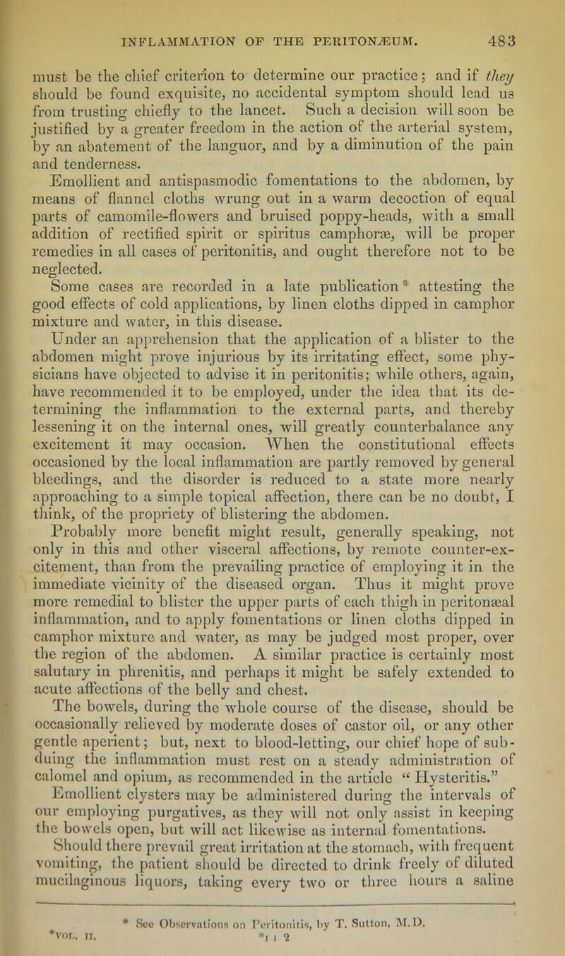 must be the chief criterion to determine our practice; and if they should be found exquisite, no accidental symptom should lead U3 from trusting chiefly to the lancet. Such a decision will soon be justified by a greater freedom in tbe action of the arterial system, by an abatement of the languor, and by a diminution of the pain and tenderness. Emollient and antispasmodic fomentations to the abdomen, by means of flannel cloths wrung out in a warm decoction of equal parts of camomile-flowers and bruised poppy-heads, with a small addition of rectified spirit or spiritus camphorfe, will be pi'oper remedies in all cases of peritonitis, and ought therefore not to be neglected. Some cases are recorded in a late publication* * attesting the good effects of cold applications, by linen cloths dipped in camphor mixture and water, in this disease. Under an apprehension that the application of a blister to the abdomen might prove injurious by its irritating effect, some phy- sicians have objected to advise it in peritonitis; while others, again, have recommended it to be employed, under the idea that its de- termining the inflammation to the external parts, and thereby lessening it on the internal ones, will greatly counterbalance any excitement it may occasion. When the constitutional effects occasioned by the local inflammation are partly removed by general bleedings, and the disorder is reduced to a state more nearly approaching to a simple topical affection, there can be no doubt, I think, of the propriety of blistering the abdomen. Probably more benefit might result, generally speaking, not only in this and other visceral affections, by remote counter-ex- citement, than from the prevailing practice of employing it in the immediate vicinity of the diseased organ. Thus it might prove more remedial to blister the upper parts of each thigh in peritonaaal inflammation, and to apply fomentations or linen cloths dipped in camphor mixture and water, as may be judged most proper, over the region of the abdomen. A similar practice is certainly most salutary in phrenitis, and perhaps it might be safely extended to acute affections of the belly and chest. The bowels, during the whole course of the disease, should be occasionally relieved by moderate doses of castor oil, or any other gentle aperient; but, next to blood-letting, our chief hope of sub- duing the inflammation must rest on a steady administration of calomel and opium, as recommended in the article “ ITysteritis.” Emollient clysters may be administered during the intervals of our employing purgatives, as they will not only assist in keeping the bowels open, but will act likewise as internal fomentations. Should there prevail great irritation at the stomach, Avith frequent vomiting, the patient should be directed to drink freely of diluted mucilaginous liquors, taking every two or three hours a saline *vnr„ ii. * See Observations on Peritonitis, by T. Sutton, M.D, *i i *2