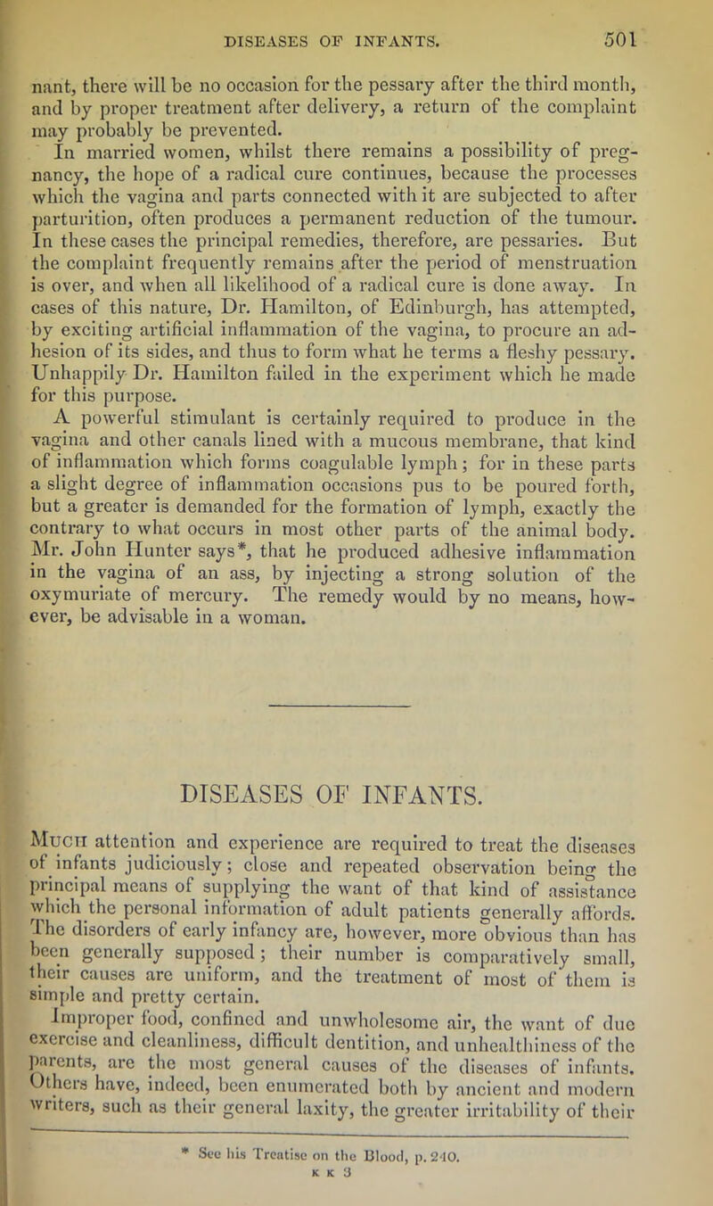 nant, there will be no occasion for the pessary after the third month, and by proper treatment after delivery, a return of the complaint may probably be prevented. In married women, whilst there remains a possibility of preg- nancy, the hope of a radical cure continues, because the processes which the vagina and parts connected with it are subjected to after parturition, often produces a permanent reduction of the tumour. In these cases the principal remedies, therefore, are pessaries. But the complaint frequently remains after the period of menstruation is over, and when all likelihood of a radical cure is done away. In cases of this nature, Dr. Hamilton, of Edinburgh, has attempted, by exciting artificial inflammation of the vagina, to procure an ad- hesion of its sides, and thus to form what he terms a fleshy pessary. Unhappily Dr. Hamilton failed in the experiment which he made for this purpose. A powerful stimulant is certainly required to produce in the vagina and other canals lined with a mucous membrane, that kind of inflammation which forms coagulable lymph; for in these parts a slight degree of inflammation occasions pus to be poured forth, but a greater is demanded for the formation of lymph, exactly the contrary to what occurs in most other parts of the animal body. Mr. John Hunter says*, that he produced adhesive inflammation in the vagina of an ass, by injecting a strong solution of the oxymuriate of mercury. The remedy would by no means, how- ever, be advisable in a woman. DISEASES OF INFANTS. Much attention and experience are required to treat the diseases of infants judiciously; close and repeated observation being the pi incipal means of supplying the want of that kind of assistance which the personal information of adult patients generally affords. The disorders of early infancy are, however, more obvious than has been generally supposed; their number is comparatively small, their causes are uniform, and the treatment of most of them is simple and pretty certain. Improper food, confined and unwholesome air, the want of due exercise and cleanliness, difficult dentition, and unhealthiness of the parents, are the most general causes of the diseases of infants. Others have, indeed, been enumerated both by ancient and modern writers, such as their general laxity, the greater irritability of their * Sec his Treatise on the Blood, p. 2-10.