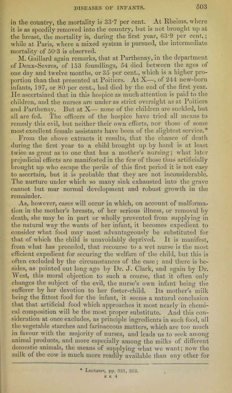 in the country, the mortality is 33'7 per cent. At Hheims, where it is as speedily removed into the country, but is not brought up at the breast, the mortality is, during the first year, 63’9 per cent.; while at Paris, where a mixed system is pursued, the intermediate mortality of 503 is observed. M. Gaillard again remarks, that at Partkenay, in the department of Deux-Sevres, of 153 foundlings, 54 died between the ages of one day and twelve months, or 35 per cent., which is a higher pro- portion than that presented at Poitiers. At X—, of 244 new-born infants, 197, or 80 per cent., had died by the end of the first year. He ascertained that in this hospice as much attention is paid to the children, and the nurses are under as strict oversight as at Poitiers and Parthenay. But at X— none of the children are suckled, but all are fed. The officers of the hospice have tried all means to remedy this evil, but neither their own efforts, nor those of some most excellent female assistants have been of the slightest service.* From the above extracts it results, that the chance of death during the first year to a child brought up by hand is at least twice as great as to one that has a mother’s nursing; what later prejudicial effects are manifested in the few of those thus artificially brought up who escape the perils of this first period it is not easy to ascertain, but it is probable that they are not inconsiderable. The nurture under which so many sink exhausted into the grave cannot but mar normal development and robust growth in the remainder. As, however, cases will occur in which, on account of malforma- tion in the mother’s breasts, of her serious illness, or removal by death, she may be in part or wholly prevented from supplying in the natural way the wants of her infant, it becomes expedient to consider what food may most advantageously be substituted for that of which the child is unavoidably deprived. It is manifest, from what has preceded, that recourse to a wet nurse is the most efficient expedient for securing the welfare of the child, but this is often excluded by the circumstances of the case; and there is be- sides, as pointed out long ago by Hr. J. Clark, and again by Dr. West, this moral objection to such a course, that it often only changes the subject of the evil, the nurse’s own infant being the sufferer by her devotion to her foster-child. Its mother’s milk being the fittest food for the infant, it seems a natural conclusion that that artificial food which approaches it most nearly in chemi- cal composition will be the most proper substitute. And this con- sideration at once excludes, as principle ingredients in such food, all the vegetable starches and farinaceous matters, which are too much in favour with the majority of nurses, and leads us to seek among animal products, and more especially among the milks of different domestic animals, the means of supplying what we want; now the milk of the cow is much more readily available than any other for * Lectures, pp. 331, 332.