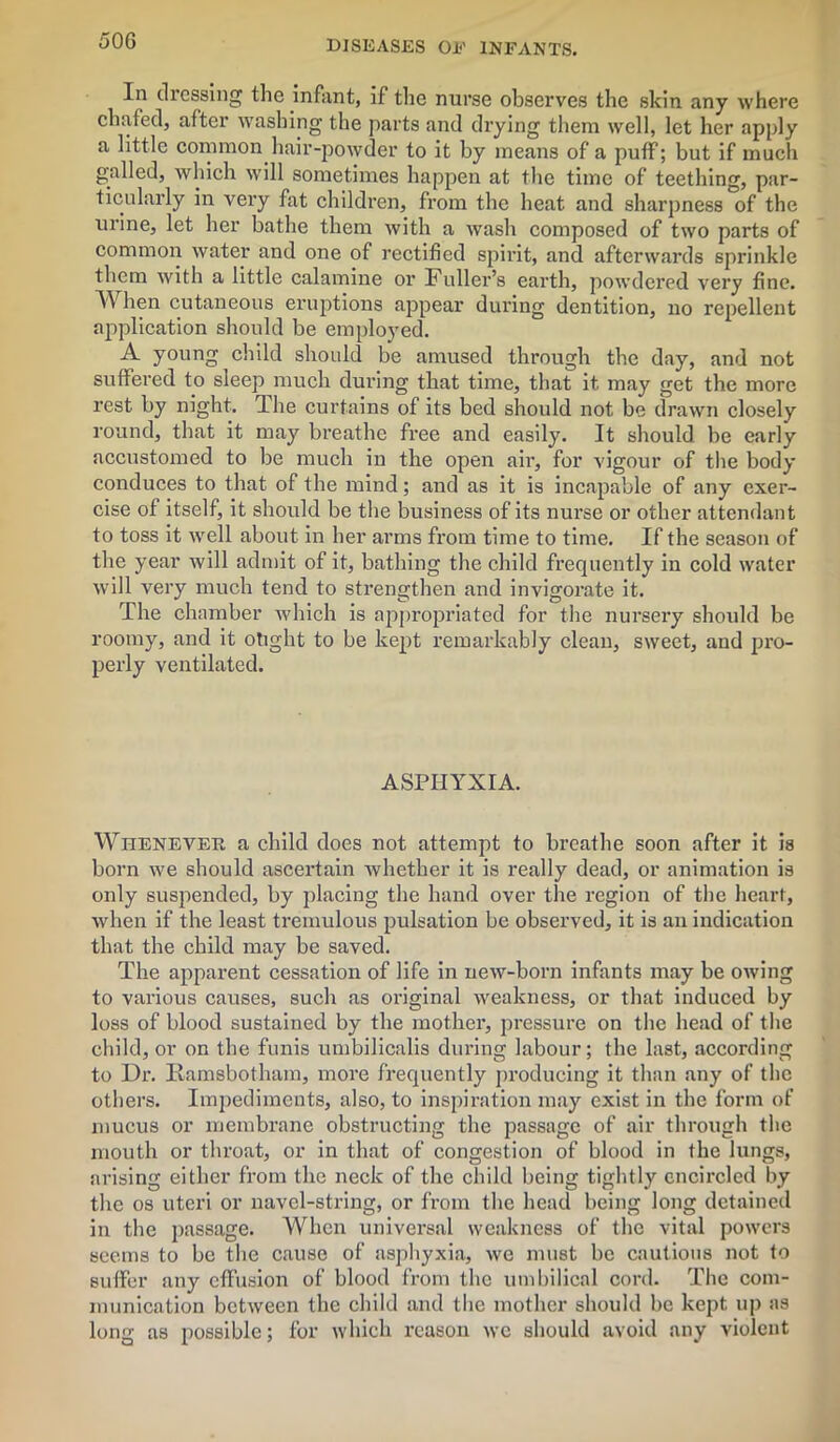 In dressing the infant, if the nurse observes the skin any where chafed, after washing the parts and drying them well, let her apply a little common hair-powder to it by means of a puff; but if much galled, which will sometimes happen at the time of teething, par- ticularly in very fat children, from the heat and sharpness of the urine, let her bathe them with a wash composed of two parts of common water and one of rectified spirit, and afterwards sprinkle them with a little calamine or Fuller’s earth, powdered very fine. When cutaneous eruptions appear during dentition, no repellent application should be employed. A young child should be amused through the day, and not suffered to sleep much during that time, that it may get the more rest by night. The curtains of its bed should not be drawn closely round, that it may breathe free and easily. It should be early accustomed to be much in the open air, for vigour of the body conduces to that of the mind; and as it is incapable of any exer- cise of itself, it should be the business of its nurse or other attendant to toss it well about in her arms from time to time. If the season of the year will admit of it, bathing the child frequently in cold water will very much tend to strengthen and invigorate it. The chamber which is appropriated for the nursery should be roomy, and it otight to be kept remarkably clean, sweet, and pro- perly ventilated. ASPHYXIA. Whenever a child does not attempt to breathe soon after it is born we should ascertain whether it is really dead, or animation is only suspended, by placing the hand over the region of the heart, when if the least tremulous pulsation be observed, it is an indication that the child may be saved. The apparent cessation of life in new-born infants may be owing to various causes, such as original weakness, or that induced by loss of blood sustained by the mother, pressure on the head of the child, or on the funis umbilicalis during labour; the last, according to Dr. Iiamsbothain, more frequently producing it than any of the others. Impediments, also, to inspiration may exist in the form of mucus or membrane obstructing the passage of air through the mouth or throat, or in that of congestion of blood in the lungs, arising either from the neck of the child being tightly encircled by the os uteri or navel-string, or from the head being long detained in the passage. When universal weakness of the vital powers seems to be the cause of asphyxia, we must be cautious not to suffer any effusion of blood from the umbilical cord. The com- munication between the child and the mother should be kept up as long as possible; for which reason we should avoid any violent