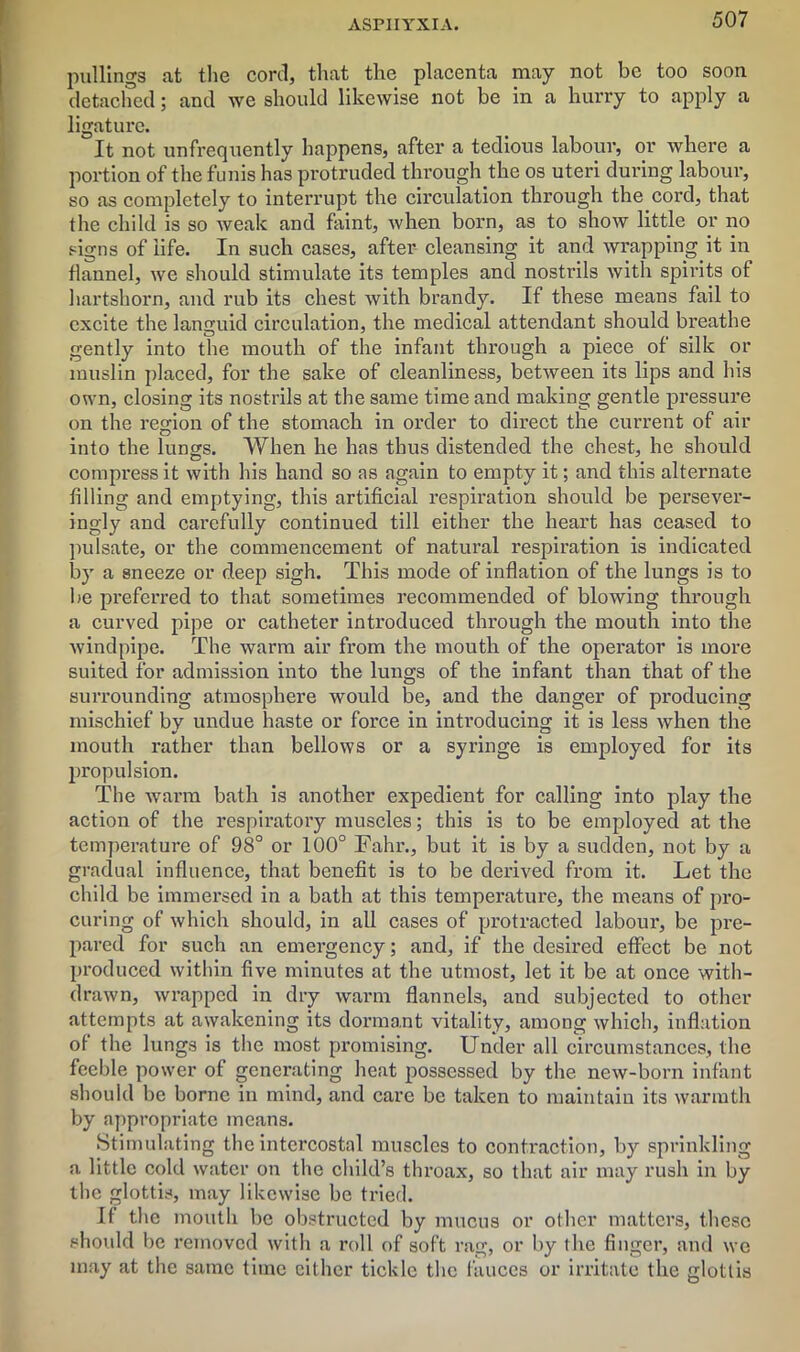 ASPHYXIA. pullings at the cord, that the placenta may not be too soon detached; and we should likewise not be in a hurry to apply a ligature. It not unfrequently happens, after a tedious labour, or where a portion of the funis has protruded through the os uteri during labour, so as completely to interrupt the circulation through thecord, that the child is so weak and faint, when born, as to show little or no signs of life. In such cases, after cleansing it and wrapping it in flannel, we should stimulate its temples and nostrils with spirits of hartshorn, and rub its chest with brandy. If these means fail to excite the languid circulation, the medical attendant should breathe gently into the mouth of the infant through a piece of silk or muslin placed, for the sake of cleanliness, between its lips and his own, closing its nostrils at the same time and making gentle pressure on the region of the stomach in order to direct the current of air into the lungs. When he has thus distended the chest, he should compress it with his hand so as again to empty it; and this alternate filling and emptying, this artificial respiration should be persever- ingly and carefully continued till either the heart has ceased to pulsate, or the commencement of natural respiration is indicated by a sneeze or deep sigh. This mode of inflation of the lungs is to be preferred to that sometimes recommended of blowing through a curved pipe or catheter introduced through the mouth into the windpipe. The warm air from the mouth of the operator is more suited for admission into the lungs of the infant than that of the surrounding atmosphere would be, and the danger of producing mischief by undue haste or force in introducing it is less when the mouth rather than bellows or a syringe is employed for its propulsion. The warm bath is another expedient for calling into play the action of the respiratory muscles; this is to be employed at the temperature of 98° or 100° Fahr., but it is by a sudden, not by a gradual influence, that benefit is to be derived from it. Let the child be immersed in a bath at this temperature, the means of pro- curing of which should, in all cases of protracted labour, be pre- pared for such an emergency; and, if the desired effect be not produced within five minutes at the utmost, let it be at once with- drawn, wrapped in dry warm flannels, and subjected to other attempts at awakening its dormant vitality, among which, inflation of the lungs is the most promising. Under all circumstances, the feeble power of generating heat possessed by the new-born infant should be borne in mind, and care be taken to maintain its warmth by appropriate means. Stimulating the intercostal muscles to contraction, by sprinkling a little cold water on the child’s throax, so that air may rush in by the glottis, may likewise be tried. If the mouth be obstructed by mucus or other matters, these should be removed with a roll of soft rag, or by the finger, and we may at the same time either tickle the fauces or irritate the glottis