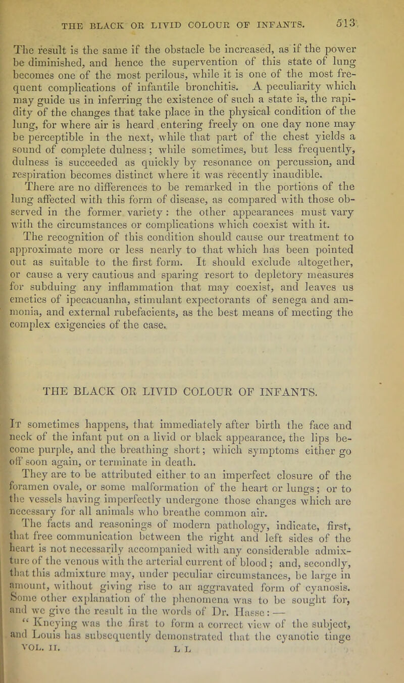 The result is the same if the obstacle be increased, as if the power be diminished, and hence the supervention of this state of lung becomes one of the most perilous, while it is one of the most fre- quent complications of infantile bronchitis. A peculiarity which may guide us in inferring the existence of such a state is, the rapi- dity of the changes that take place in the physical condition of the lung, for where air is heard entering freely on one day none may be perceptible in the next, while that part of the chest yields a sound of complete dulness; while sometimes, but less frequently, dulness is succeeded as quickly by resonance on percussion, and respiration becomes distinct where it was recently inaudible. There are no differences to be remarked in the portions of the lung affected with this form of disease, as compared with those ob- served in the former variety : the other appearances must vary with the circumstances or complications which coexist with it. The recognition of this condition should cause our treatment to approximate more or less nearly to that which has been pointed out as suitable to the first form. It should exclude altogether, or cause a very cautious and sparing resort to depletory measures for subduing any inflammation that may coexist, and leaves us emetics of ipecacuanha, stimulant expectorants of senega and am- monia, and external rubefacients, as the best means of meeting the complex exigencies of the case. THE BLACK OR LIVID COLOUR OF INFANTS. It sometimes happens, that immediately after birth the face and neck of the infant put on a livid or black appearance, the lips be- come purple, and the breathing short; which symptoms either go off soon again, or terminate in death. They are to be attributed either to an imperfect closure of the foramen ovale, or some malformation of the heart or lungs; or to the vessels having imperfectly undergone those changes which are necessary for all animals who breathe common air. The facts and reasonings of modern pathology, indicate, first, that free communication between the right and left sides of the heart is not necessarily accompanied with any considerable admix- ture of the venous with the arterial current of blood ; and, secondly, that this admixture may, under peculiar circumstances, be large in amount, without giving rise to an aggravated form of cyanosis. Some other explanation of the phenomena was to be sought for, and we give the result in the words of Dr. Haese: — “ Kneying was the first to form a correct view of the subject, and Louis has subsequently demonstrated that the cyanotic tinge VOL. II. L L