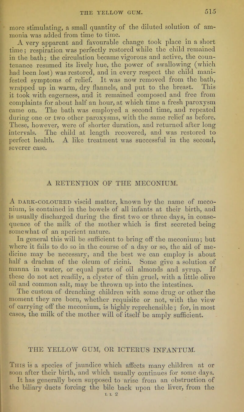 THE YELLOW GUM. more stimulating, a small quantity of the diluted solution of am- monia was added from time to time. A very apparent and favourable change took place in a short time; respiration was perfectly restored while the child remained in the bath; the circulation became vigorous and active, the coun- tenance resumed its lively hue, the power of swallowing (which had been lost) was restored, and in every respect the child mani- fested symptoms of relief. It was now removed from the bath, wrapped up in warm, dry flannels, and put to the breast. This it took with eagerness, and it remained composed and free from complaints for about half an hour, at which time a fresh paroxysm came on. The bath was employed a second time, and repeated during one or two other pai'oxysms, with the same relief as before. These, however, were of shorter duration, and returned after long intervals. The child at length recovered, and was restored to perfect health. A like treatment was successful in the second, severer case. A RETENTION OF THE MECONIUM. A dark-coloured viscid matter, known by the name of meco- nium, is contained in the bowels of all infants at their birth, and is usually discharged during the first two or three days, in conse- quence of the milk of the mother which is first secreted being somewhat of an aperient nature. In general this will be sufficient to bring off the meconium; but where it fails to do so in the course of a day or so, the aid of me- dicine may be necessary, and the best we can employ is about half a drachm of the oleum of ricini. Some give a solution of manna in water, or equal parts of oil almonds and syrup. If these do not act readily, a clyster of thin gruel, with a little olive oil and common salt, may be thrown up into the intestines. The custom of drenching children with some drug or other the moment they are born, whether requisite or not, with the view of carrying off the meconium, is highly reprehensible; for, in most cases, the milk of the mother will of itself be amply sufficient. THE YELLOW GUM, OR ICTERUS INFANTUM. Tins is a species of jaundice which affects many children at or soon after their birth, and which usually continues for some days. It has generally been supposed to arise from an obstruction of the biliary ducts forcing the bile back upon the liver, from the T, L 2