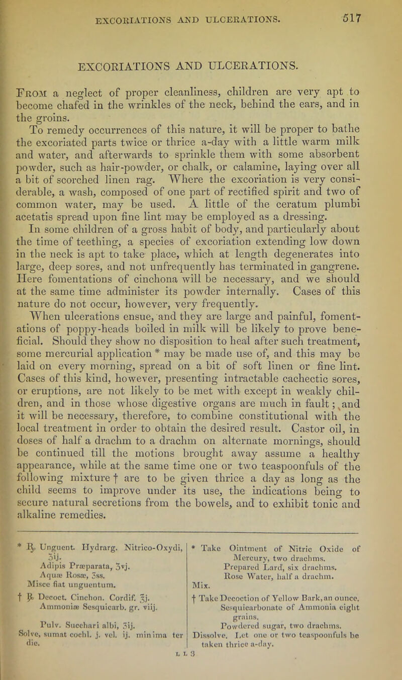 EXCORIATIONS AND ULCERATIONS. EXCORIATIONS AND ULCERATIONS. From a neglect of proper cleanliness, children are very apt to become chafed in the wrinkles of the neck, behind the ears, and in the groins. To remedy occurrences of this nature, it will be proper to bathe the excoriated parts twice or thrice a-day with a little warm milk and water, and afterwards to sprinkle them with some absorbent powder, such as hair-powder, or chalk, or calamine, laying over all a bit of scorched linen rag. Where the excoi'iation is very consi- derable, a wash, composed of one part of rectified spirit and two of common water, may be used. A little of the ceratum plumbi acetatis spread upon fine lint may be employed as a dressing. In some children of a gross habit of body, and particularly about the time of teething, a species of excoriation extending low down in the neck is apt to take place, which at length degenerates into large, deep sores, and not unfrequently has terminated in gangrene. Here fomentations of cinchona will be necessary, and we should at the same time administer its powder internally. Cases of this nature do not occur, however, very frequently. When ulcerations ensue, and they are large and painful, foment- ations of poppy-heads boiled in milk will be likely to prove bene- ficial. Should they show no disposition to heal after such treatment, some mercurial application * may be made use of, and this may be laid on every morning, spread on a bit of soft linen or fine lint. Cases of this kind, however, presenting intractable cachectic sores, or eruptions, are not likely to be met with except in weakly chil- dren, and in those whose digestive organs are much in fault ;xand it will be necessary, therefore, to combine constitutional with the local treatment in order to obtain the desired result. Castor oil, in doses of half a drachm to a drachm on alternate mornings, should be continued till the motions brought away assume a healthy appearance, while at the same time one or two teaspoonfuls of the following mixture f are to be given thrice a day as long as the child seems to improve under its use, the indications being to secure natural secretions from the bowels, and to exhibit tonic and alkaline remedies. * 1^, Unguent. Ilydrarg. Nitrico-Oxydi, 5*j; Adipis Proeparata, 5vj. Aqua; Itosa:, 3ss. Misce fiat unguentum. f P> Decoct. Cinchon. Cordif. Jj. Ammonia; Sesquicarb. gr. viij. Pulv. Succhari albi, 3ij. Solve, sumat cochl. j. vel. ij. minima ter die. * Take Ointment of Nitric Oxide of Mercury, two drachms. Prepared Lard, six drachms. Rose Water, half a drachm. Mix. ■(• Take Decoction of Yellow Bark, an ounce. Sesquicarbonate of Ammonia eight grains. Powdered sugar, two drachms. Dissolve. Let one or two teaspoonfuls be taken thrice a-day. LL3